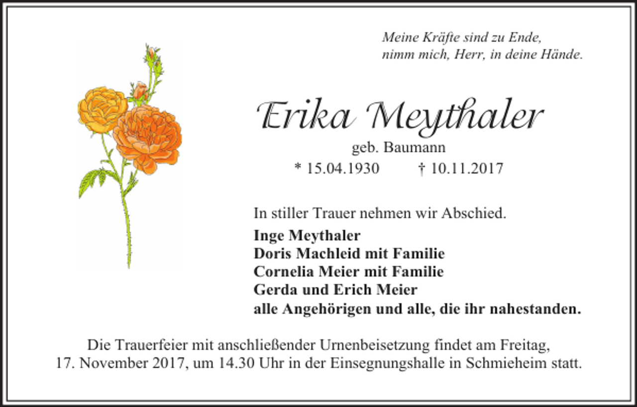 <p>Meine Kräfte sind zu Ende,<br />nimm mich, Herr, in deine Hände.</p><p>Erika Meythaler<br />geb. Baumann<br />* 15.04.1930<br />† 10.11.2017</p><p>In stiller Trauer nehmen wir Abschied.<br />Inge Meythaler<br />Doris Machleid mit Familie<br />Cornelia Meier mit Familie<br />Gerda und Erich Meier<br />alle Angehörigen und alle, die ihr nahestanden.<br />Die Trauerfeier mit anschließender Urnenbeisetzung findet am Freitag,<br />17. November 2017, um 14.30 Uhr in der Einsegnungshalle in Schmieheim statt.</p>