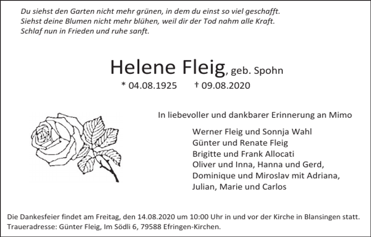 <p>Du siehst den Garten nicht mehr grünen, in dem du einst so viel geschafft.<br />Siehst deine Blumen nicht mehr blühen, weil dir der Tod nahm alle Kraft.<br />Schlaf nun in Frieden und ruhe sanft.</p><p>Helene Fleig, geb. Spohn<br />* 04.08.1925</p><p>† 09.08.2020</p><p>In liebevoller und dankbarer Erinnerung an Mimo<br />Werner Fleig und Sonnja Wahl<br />Günter und Renate Fleig<br />Brigitte und Frank Allocati<br />Oliver und Inna, Hanna und Gerd,<br />Dominique und Miroslav mit Adriana,<br />Julian, Marie und Carlos</p><p>Die Dankesfeier findet am Freitag, den 14.08.2020 um 10:00 Uhr in und vor der Kirche in Blansingen statt.<br />Traueradresse: Günter Fleig, Im Södli 6, 79588 Efringen-Kirchen.</p>