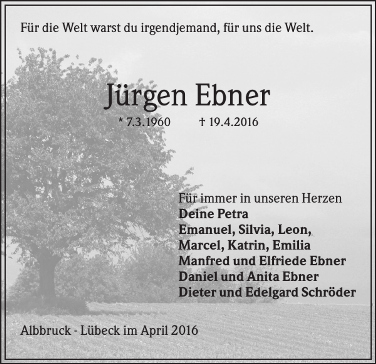 <p>Für die Welt warst du irgendjemand, für uns die Welt.</p><p>Jürgen Ebner<br />* 7.3.1960</p><p>† 19.4.2016</p><p>Für immer in unseren Herzen<br />Deine Petra<br />Emanuel, Silvia, Leon,<br />Marcel, Katrin, Emilia<br />Manfred und Elfriede Ebner<br />Daniel und Anita Ebner<br />Dieter und Edelgard Schröder<br />Albbruck - Lübeck im April 2016</p>