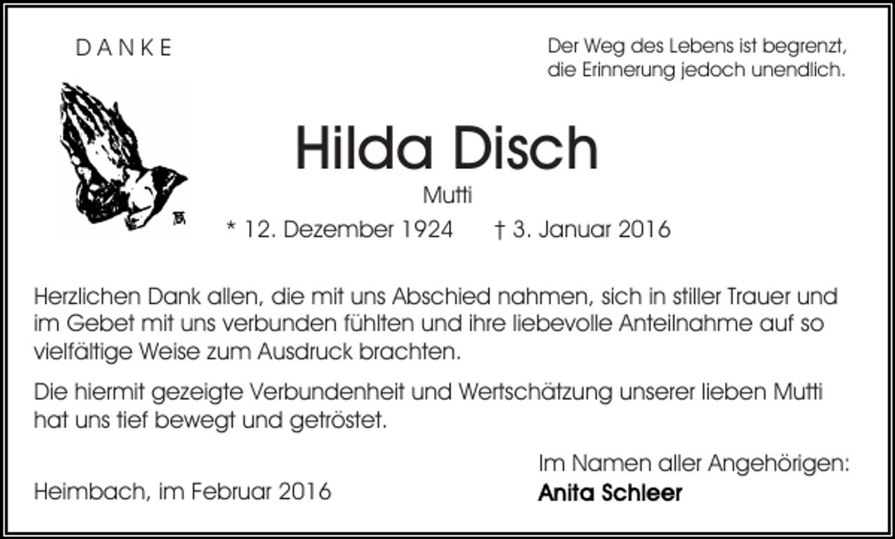 <p>Der Weg des Lebens ist begrenzt,<br />die Erinnerung jedoch unendlich.</p><p>DANKE</p><p>Hilda Disch</p><p>Mutti<br />* 12. Dezember 1924<br />† 3. Januar 2016<br />Herzlichen Dank allen, die mit uns Abschied nahmen, sich in stiller Trauer und<br />im Gebet mit uns verbunden fühlten und ihre liebevolle Anteilnahme auf so<br />vielfältige Weise zum Ausdruck brachten.<br />Die hiermit gezeigte Verbundenheit und Wertschätzung unserer lieben Mutti<br />hat uns tief bewegt und getröstet.<br />Im Namen aller Angehörigen:<br />Heimbach, im Februar 2016</p>