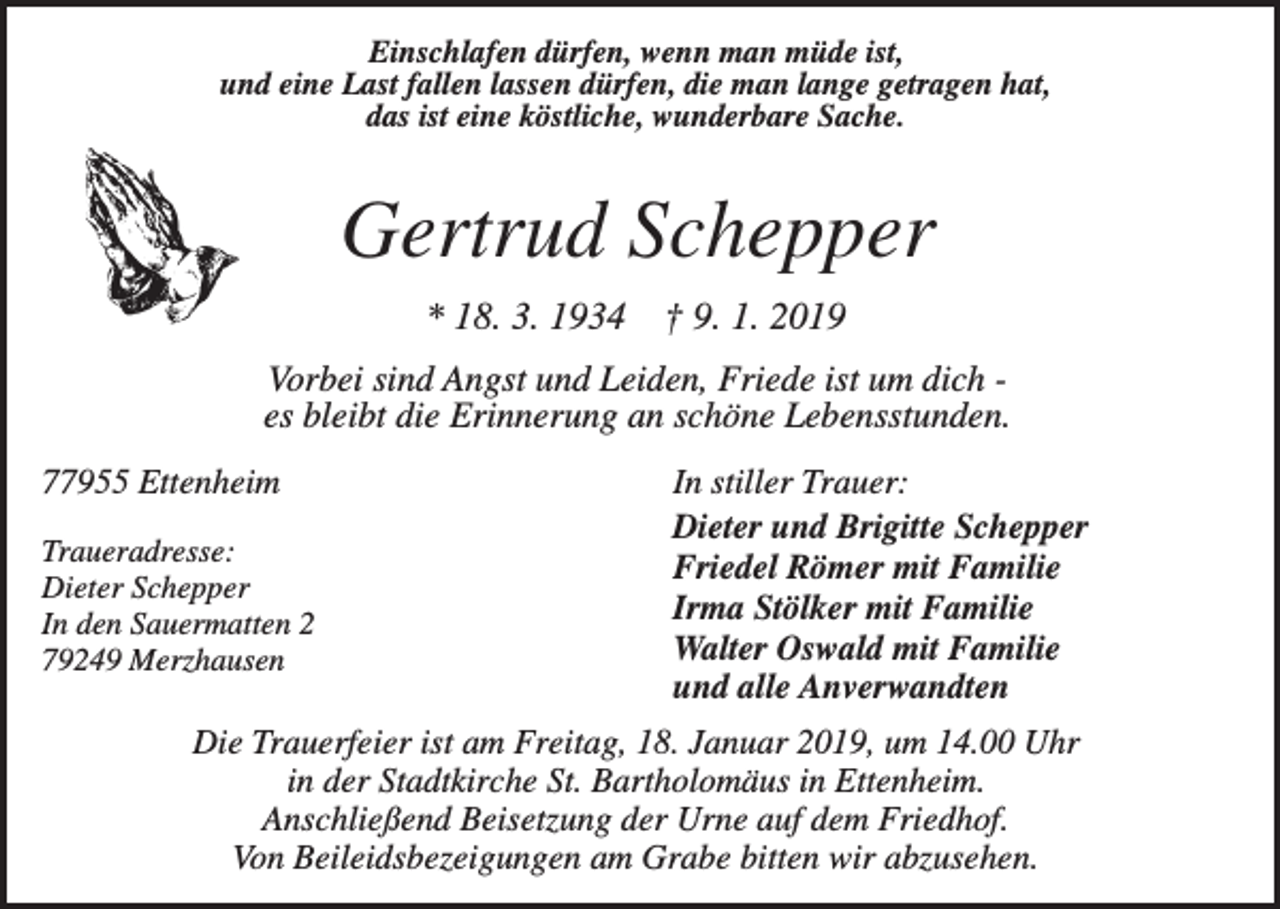 <p>Einschlafen dürfen, wenn man müde ist,<br />und eine Last fallen lassen dürfen, die man lange getragen hat,<br />das ist eine köstliche, wunderbare Sache.</p><p>Gertrud Schepper<br />* 18. 3. 1934</p><p>† 9. 1. 2019</p><p>Vorbei sind Angst und Leiden, Friede ist um dich es bleibt die Erinnerung an schöne Lebensstunden.<br />77955 Ettenheim<br />Traueradresse:<br />Dieter Schepper<br />In den Sauermatten 2<br />79249 Merzhausen</p><p>In stiller Trauer:<br />Dieter und Brigitte Schepper<br />Friedel Römer mit Familie<br />Irma Stölker mit Familie<br />Walter Oswald mit Familie<br />und alle Anverwandten</p><p>Die Trauerfeier ist am Freitag, 18. Januar 2019, um 14.00 Uhr<br />in der Stadtkirche St. Bartholomäus in Ettenheim.<br />Anschließend Beisetzung der Urne auf dem Friedhof.<br />Von Beileidsbezeigungen am Grabe bitten wir abzusehen.</p>