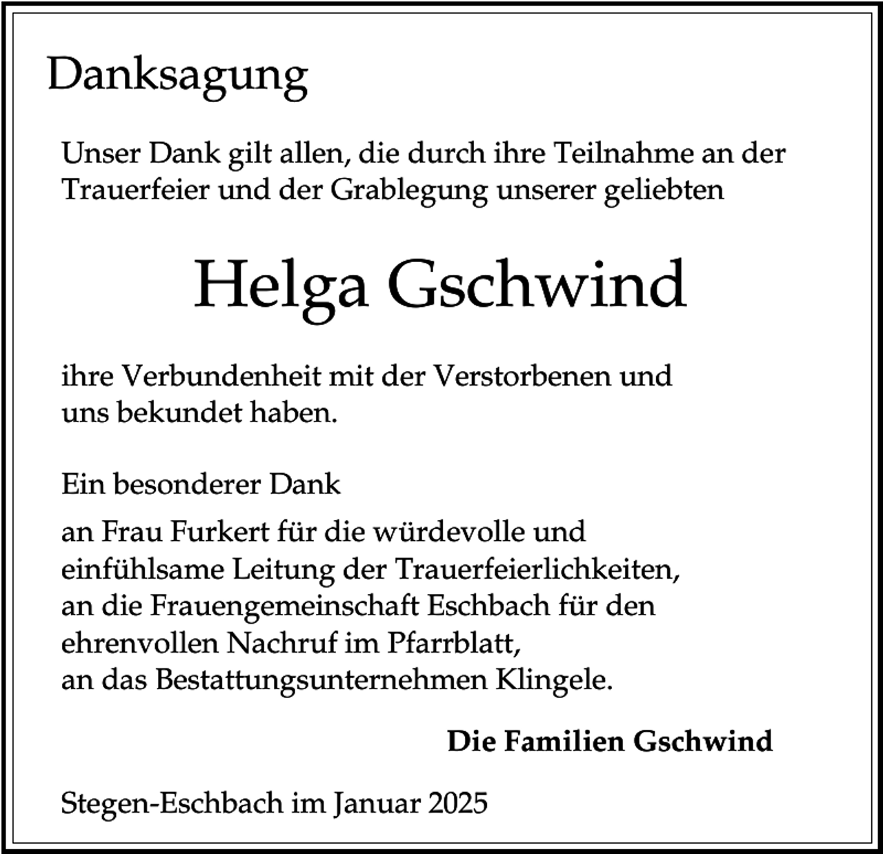<p>Danksagung<br />Unser Dank gilt allen, die durch ihre Teilnahme an der<br />Trauerfeier und der Grablegung unserer geliebten</p><p>Helga Gschwind<br />ihre Verbundenheit mit der Verstorbenen und<br />uns bekundet haben.<br />Ein besonderer Dank<br />an Frau Furkert für die würdevolle und<br />einfühlsame Leitung der Trauerfeierlichkeiten,<br />an die Frauengemeinschaft Eschbach für den<br />ehrenvollen Nachruf im Pfarrblatt,<br />an das Bestattungsunternehmen Klingele.<br />Die Familien Gschwind<br />Stegen-Eschbach im Januar 2025</p>