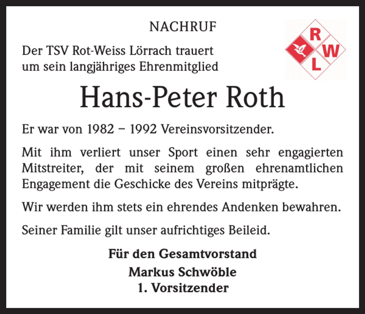 <p>NACHRUF<br />Der TSV Rot-Weiss Lörrach trauert<br />um sein langjähriges E<br />­ hrenmitglied</p><p>Hans-Peter Roth<br />Er war von 1982 – 1992 Vereinsvorsitzender.<br />Mit ihm verliert unser Sport einen sehr engagierten<br />­Mitstreiter, der mit seinem großen ehrenamtlichen<br />­Engagement die Geschicke des Vereins mitprägte.<br />Wir werden ihm stets ein ehrendes Andenken bewahren.<br />Seiner Familie gilt unser aufrichtiges Beileid.<br />Für den Gesamtvorstand<br />Markus Schwöble<br />1. Vorsitzender</p>