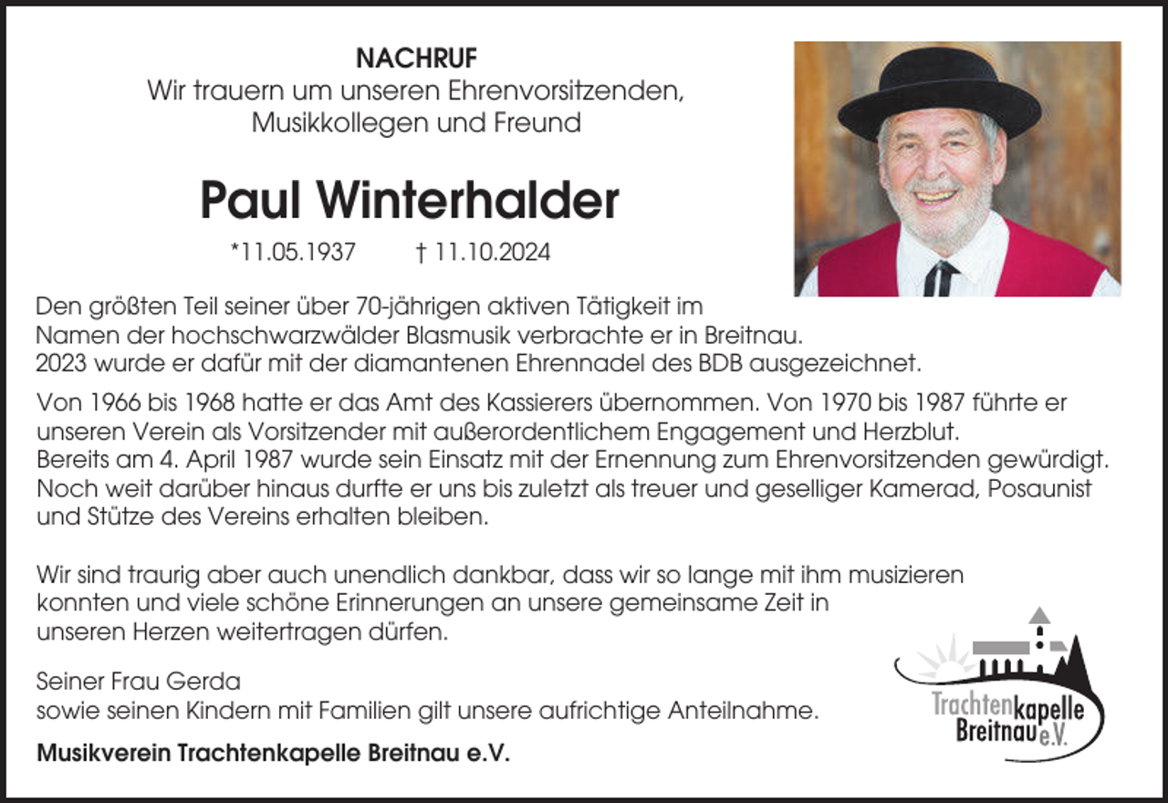 <p>NACHRUF<br />Wir trauern um unseren Ehrenvorsitzenden,<br />Musikkollegen und Freund</p><p>Paul Winterhalder<br />*11.05.1937</p><p>† 11.10.2024</p><p>Den größten Teil seiner über 70-jährigen aktiven Tätigkeit im<br />Namen der hochschwarzwälder Blasmusik verbrachte er in Breitnau.<br />2023 wurde er dafür mit der diamantenen Ehrennadel des BDB ausgezeichnet.<br />Von 1966 bis 1968 hatte er das Amt des Kassierers übernommen. Von 1970 bis 1987 führte er<br />unseren Verein als Vorsitzender mit außerordentlichem Engagement und Herzblut.<br />Bereits am 4. April 1987 wurde sein Einsatz mit der Ernennung zum Ehrenvorsitzenden gewürdigt.<br />Noch weit darüber hinaus durfte er uns bis zuletzt als treuer und geselliger Kamerad, Posaunist<br />und Stütze des Vereins erhalten bleiben.<br />Wir sind traurig aber auch unendlich dankbar, dass wir so lange mit ihm musizieren<br />konnten und viele schöne Erinnerungen an unsere gemeinsame Zeit in<br />unseren Herzen weitertragen dürfen.<br />Seiner Frau Gerda<br />sowie seinen Kindern mit Familien gilt unsere aufrichtige Anteilnahme.<br />Musikverein Trachtenkapelle Breitnau e.V.</p>