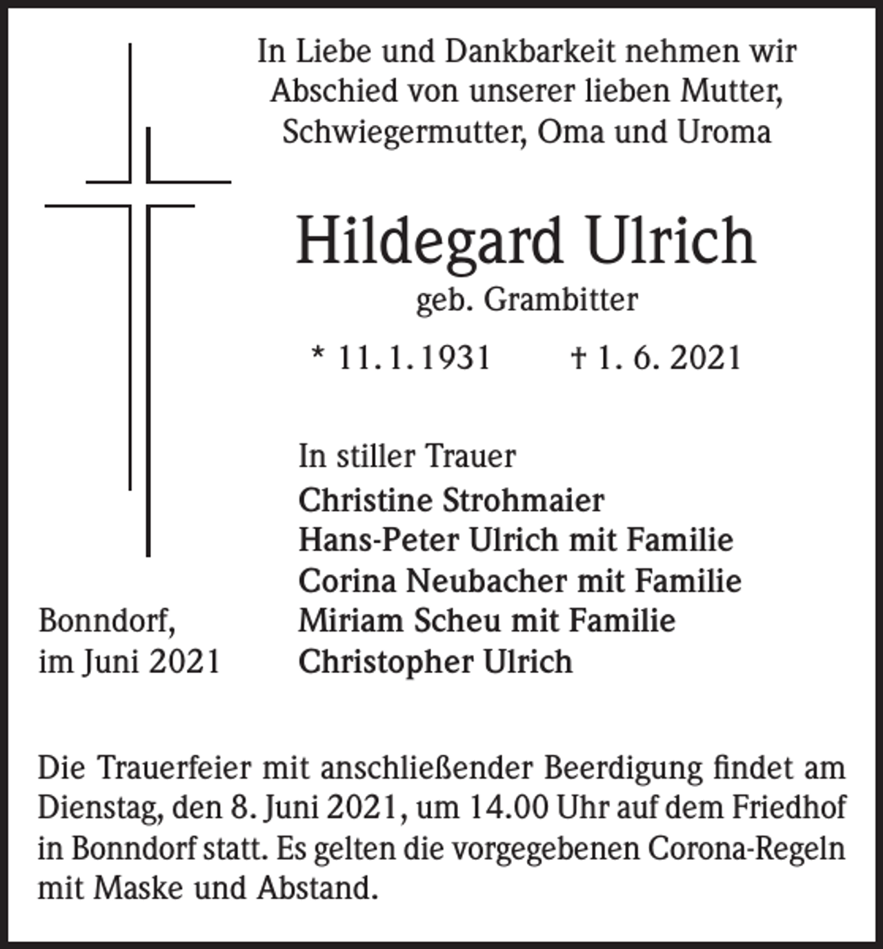 <p>In Liebe und Dankbarkeit nehmen wir<br />Abschied von unserer lieben Mutter,<br />Schwiegermutter, Oma und Uroma</p><p>Hildegard Ulrich<br />geb. Grambitter</p><p>* 11. 1. 1931</p><p>Bonndorf,<br />im Juni 2021</p><p>† 1. 6. 2021</p><p>In stiller Trauer<br />Christine Strohmaier<br />Hans-Peter Ulrich mit Familie<br />Corina Neubacher mit Familie<br />Miriam Scheu mit Familie<br />Christopher Ulrich</p><p>Die Trauerfeier mit anschließender Beerdigung findet am<br />Dienstag, den 8. Juni 2021, um 14.00 Uhr auf dem Friedhof<br />in Bonndorf statt. Es gelten die vorgegebenen Corona-Regeln<br />mit Maske und Abstand.</p>