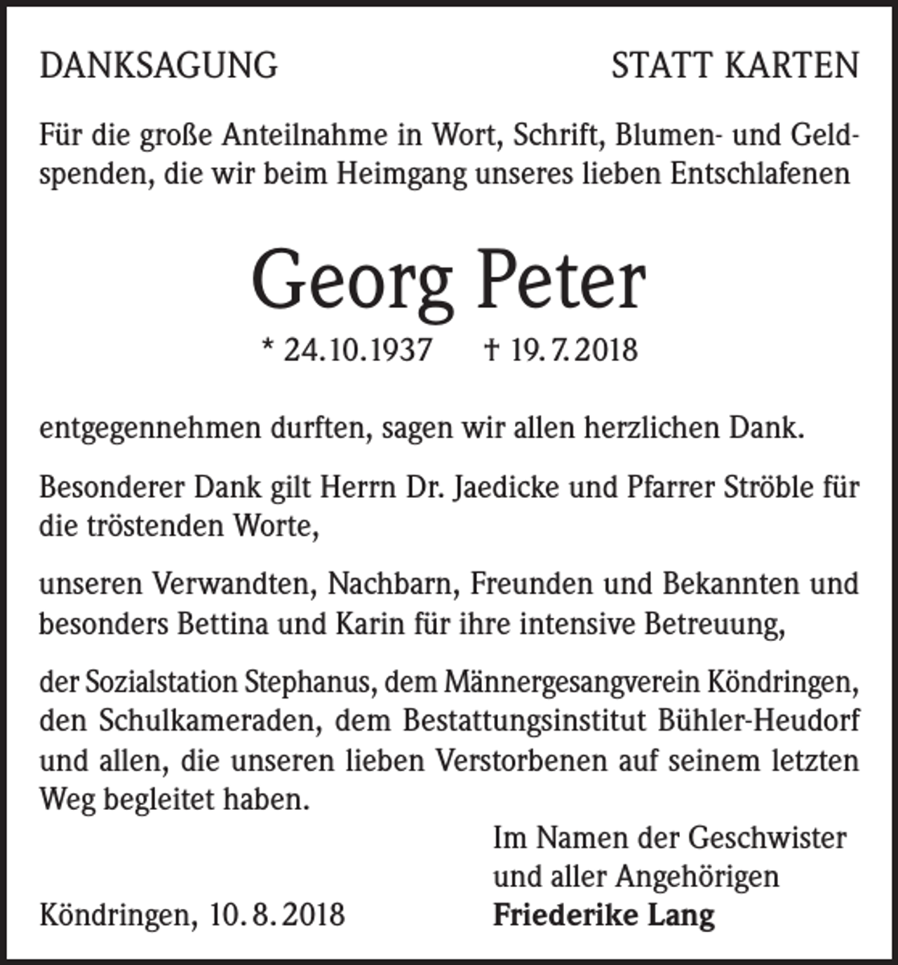<p>DANKSAGUNG</p><p>STATT KARTEN</p><p>Für die große Anteilnahme in Wort, Schrift, Blumen- und Geldspenden, die wir beim Heimgang unseres lieben Entschlafenen</p><p>Georg Peter<br />* 24.10.1937 † 19. 7. 2018<br />entgegennehmen durften, sagen wir allen herzlichen Dank.<br />Besonderer Dank gilt Herrn Dr. Jaedicke und Pfarrer Ströble für<br />die tröstenden Worte,<br />unseren Verwandten, Nachbarn, Freunden und Bekannten und<br />besonders Bettina und Karin für ihre intensive Betreuung,<br />der Sozialstation Stephanus, dem Männergesangverein Köndringen,<br />den Schulkameraden, dem Bestattungsinstitut Bühler-Heudorf<br />und allen, die unseren lieben Verstorbenen auf seinem letzten<br />Weg begleitet haben.</p><p>Im Namen der Geschwister</p><p>und aller Angehörigen<br />Köndringen, 10. 8. 2018<br />Friederike Lang</p>