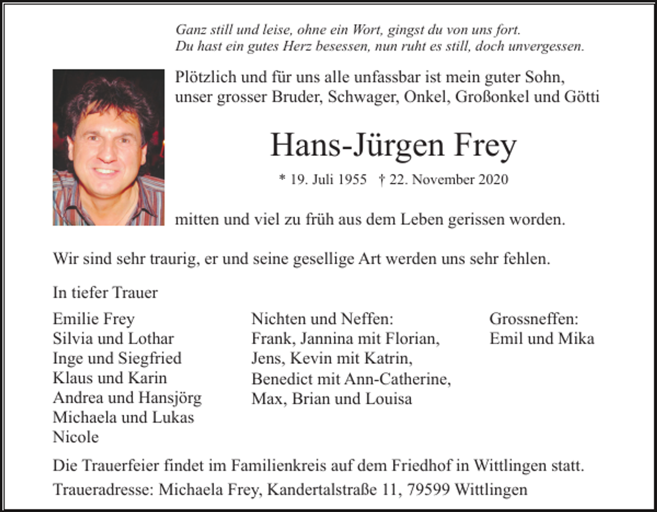 <p>Ganz still und leise, ohne ein Wort, gingst du von uns fort.<br />Du hast ein gutes Herz besessen, nun ruht es still, doch unvergessen.</p><p>Plötzlich und für uns alle unfassbar ist mein guter Sohn,<br />unser grosser Bruder, Schwager, Onkel, Großonkel und Götti</p><p>Hans-Jürgen Frey<br />* 19. Juli 1955 † 22. November 2020</p><p>mitten und viel zu früh aus dem Leben gerissen worden.<br />Wir sind sehr traurig, er und seine gesellige Art werden uns sehr fehlen.<br />In tiefer Trauer<br />Emilie Frey<br />Silvia und Lothar<br />Inge und Siegfried<br />Klaus und Karin<br />Andrea und Hansjörg<br />Michaela und Lukas<br />Nicole</p><p>Nichten und Neffen:<br />Frank, Jannina mit Florian,<br />Jens, Kevin mit Katrin,<br />Benedict mit Ann-Catherine,<br />Max, Brian und Louisa</p><p>Grossneffen:<br />Emil und Mika</p><p>Die Trauerfeier findet im Familienkreis auf dem Friedhof in Wittlingen statt.<br />Traueradresse: Michaela Frey, Kandertalstraße 11, 79599 Wittlingen</p>