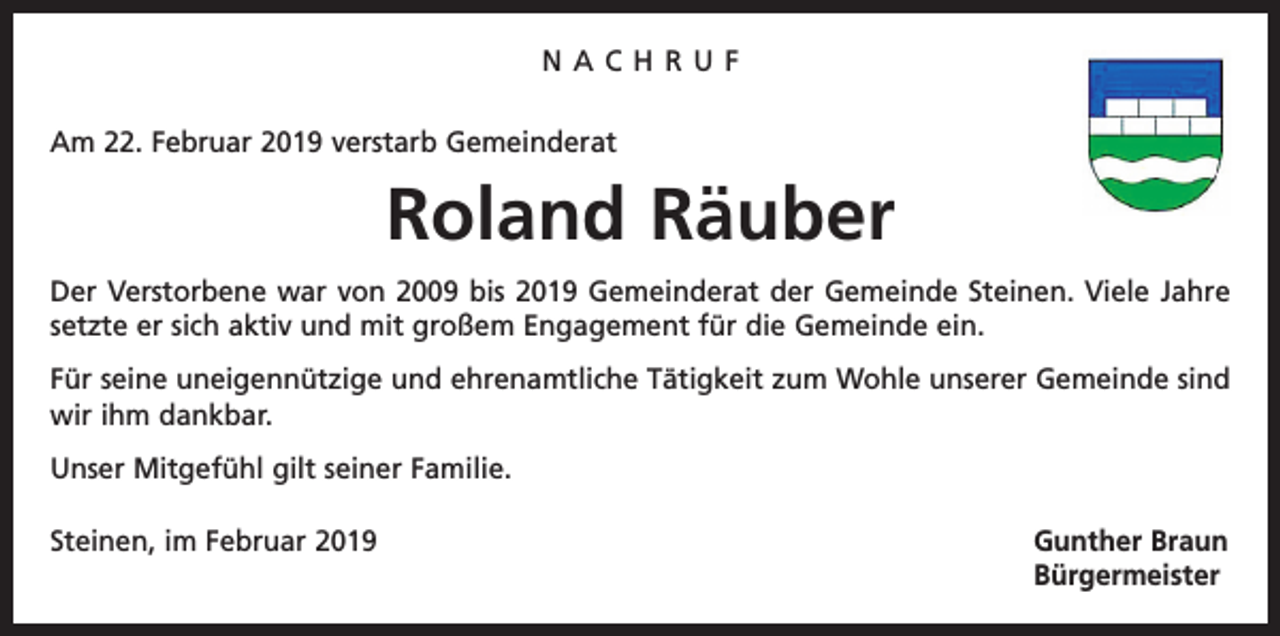 <p>NACHRUF<br />Am 22. Februar 2019 verstarb Gemeinderat</p><p>Roland Räuber<br />Der Verstorbene war von 2009 bis 2019 Gemeinderat der Gemeinde Steinen. Viele Jahre<br />setzte er sich aktiv und mit großem Engagement für die Gemeinde ein.<br />Für seine uneigennützige und ehrenamtliche Tätigkeit zum Wohle unserer Gemeinde sind<br />wir ihm dankbar.<br />Unser Mitgefühl gilt seiner Familie.<br />Steinen, im Februar 2019 Gunther Braun<br />Bürgermeister</p>