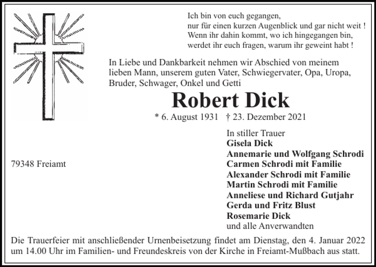 <p>Ich bin von euch gegangen,<br />nur für einen kurzen Augenblick und gar nicht weit !<br />Wenn ihr dahin kommt, wo ich hingegangen bin,<br />werdet ihr euch fragen, warum ihr geweint habt !</p><p>In Liebe und Dankbarkeit nehmen wir Abschied von meinem<br />lieben Mann, unserem guten Vater, Schwiegervater, Opa, Uropa,<br />Bruder, Schwager, Onkel und Getti</p><p>Robert Dick</p><p>* 6. August 1931 † 23. Dezember 2021<br />In stiller Trauer<br />Gisela Dick<br />Annemarie und Wolfgang Schrodi<br />79348 Freiamt<br />Carmen Schrodi mit Familie<br />Alexander Schrodi mit Familie<br />Martin Schrodi mit Familie<br />Anneliese und Richard Gutjahr<br />Gerda und Fritz Blust<br />Rosemarie Dick<br />und alle Anverwandten<br />Die Trauerfeier mit anschließender Urnenbeisetzung findet am Dienstag, den 4. Januar 2022<br />um 14.00 Uhr im Familien- und Freundeskreis von der Kirche in Freiamt-Mußbach aus statt.</p>