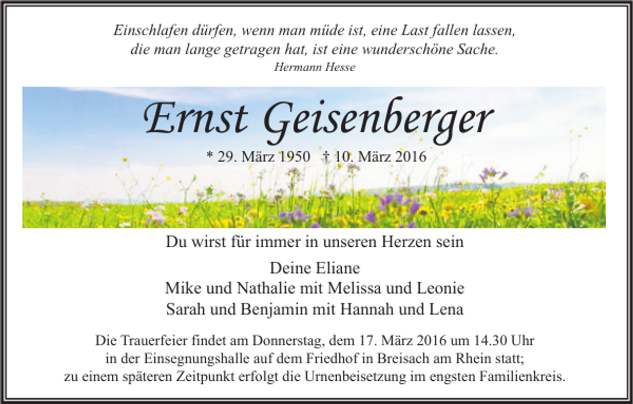 <p>Einschlafen dürfen, wenn man müde ist, eine Last fallen lassen,<br />die man lange getragen hat, ist eine wunderschöne Sache.<br />Hermann Hesse</p><p>Ernst Geisenberger<br />* 29. März 1950 † 10. März 2016</p><p>Du wirst für immer in unseren Herzen sein<br />Deine Eliane<br />Mike und Nathalie mit Melissa und Leonie<br />Sarah und Benjamin mit Hannah und Lena<br />Die Trauerfeier findet am Donnerstag, dem 17. März 2016 um 14.30 Uhr<br />in der Einsegnungshalle auf dem Friedhof in Breisach am Rhein statt;<br />zu einem späteren Zeitpunkt erfolgt die Urnenbeisetzung im engsten Familienkreis.</p>