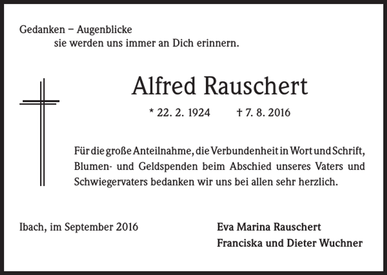 <p>Gedanken – Augenblicke</p><p>sie werden uns immer an Dich erinnern.</p><p>Alfred Rauschert<br />* 22. 2. 1924</p><p>† 7. 8. 2016</p><p>Für die große Anteilnahme, die Verbundenheit in Wort und Schrift,<br />Blumen- und Geldspenden beim Abschied unseres Vaters und<br />Schwiegervaters bedanken wir uns bei allen sehr herzlich.</p><p>Ibach, im September 2016</p><p>va Marina Rauschert<br />E<br />Franciska und Dieter Wuchner</p>