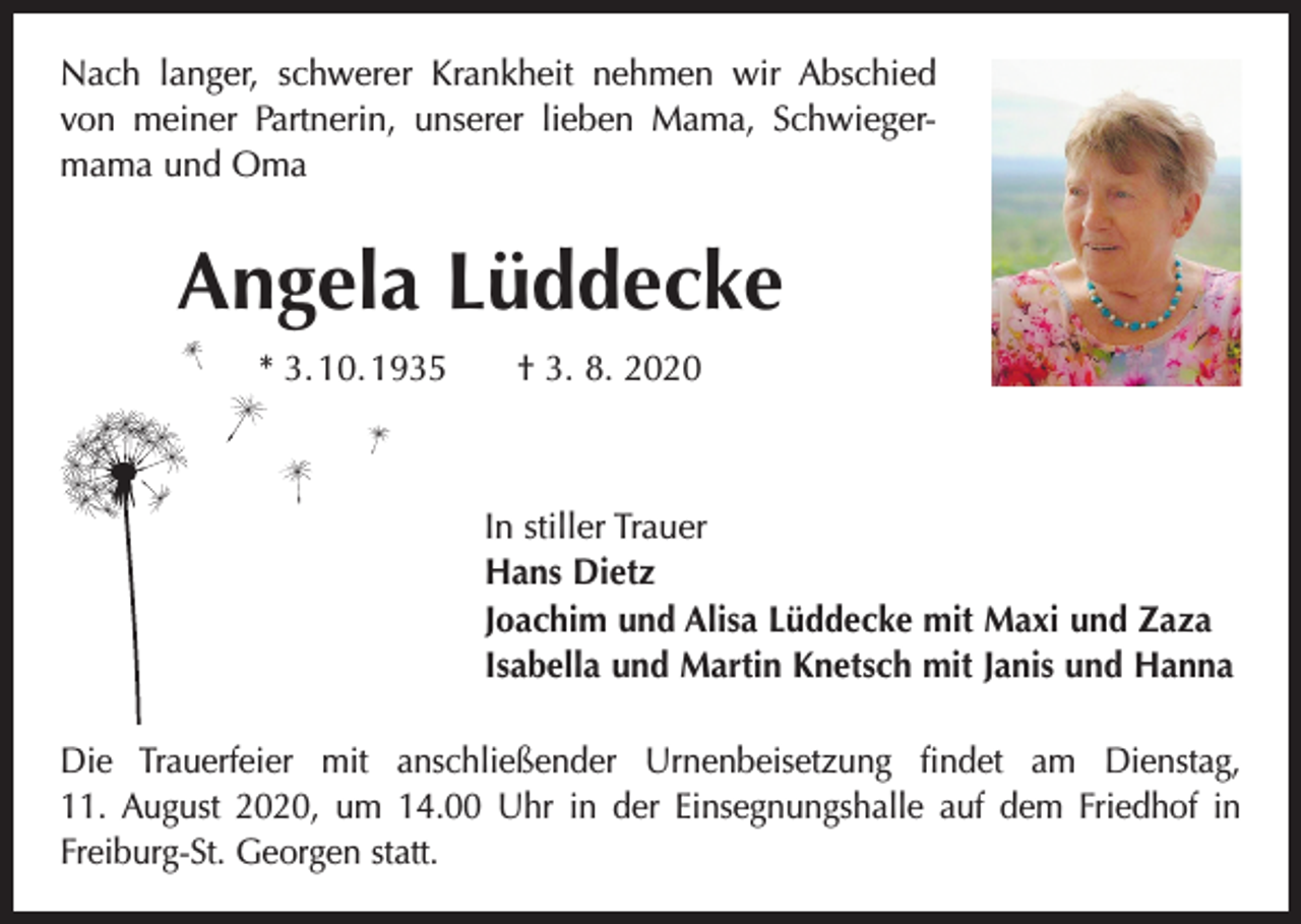 <p>Nach langer, schwerer Krankheit nehmen wir Abschied<br />von meiner Partnerin, unserer lieben Mama, Schwieger­<br />mama und Oma</p><p>Angela Lüddecke<br />* 3. 10. 1935 † 3. 8. 2020</p><p>In stiller Trauer<br />Hans Dietz<br />Joachim und Alisa Lüddecke mit Maxi und Zaza<br />Isabella und Martin Knetsch mit Janis und Hanna<br />Die Trauerfeier mit anschließender Urnenbeisetzung findet am Dienstag,­<br />11. August 2020, um 14.00 Uhr in der Einsegnungshalle auf dem Friedhof in<br />Freiburg-St. Georgen statt.</p>