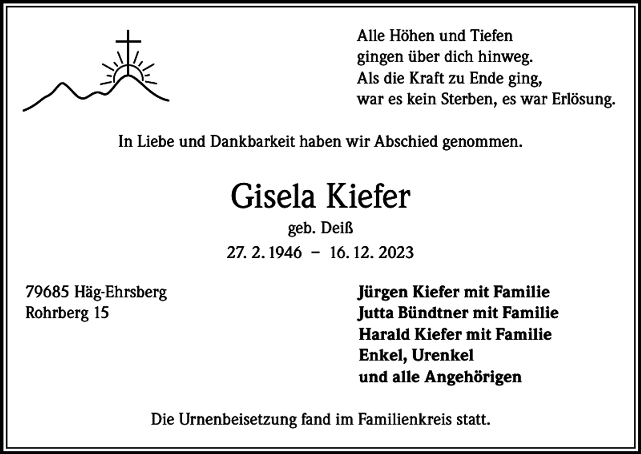 <p>Alle Höhen und Tiefen<br />gingen über dich hinweg.<br />Als die Kraft zu Ende ging,<br />war es kein Sterben, es war Erlösung.<br />In Liebe und Dankbarkeit haben wir Abschied genommen.</p><p>Gisela Kiefer<br />geb. Deiß<br />27. 2. 1946 – 16. 12. 2023<br />79685 Häg-Ehrsberg<br />Jürgen Kiefer mit Familie<br />Rohrberg 15 Jutta Bündtner mit Familie<br />Harald Kiefer mit Familie<br />Enkel, Urenkel<br />und alle Angehörigen<br />Die Urnenbeisetzung fand im Familienkreis statt.</p>