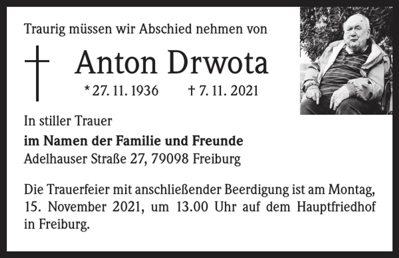 <p>Traurig müssen wir Abschied nehmen von</p><p>Anton Drwota<br />* 27. 11. 1936 † 7. 11. 2021</p><p>In stiller Trauer<br />im Namen der Familie und Freunde<br />Adelhauser Straße 27, 79098 Freiburg<br />Die Trauerfeier mit anschließender Beerdigung ist am Montag,<br />15. November 2021, um 13.00 Uhr auf dem Hauptfriedhof<br />in Freiburg.</p>