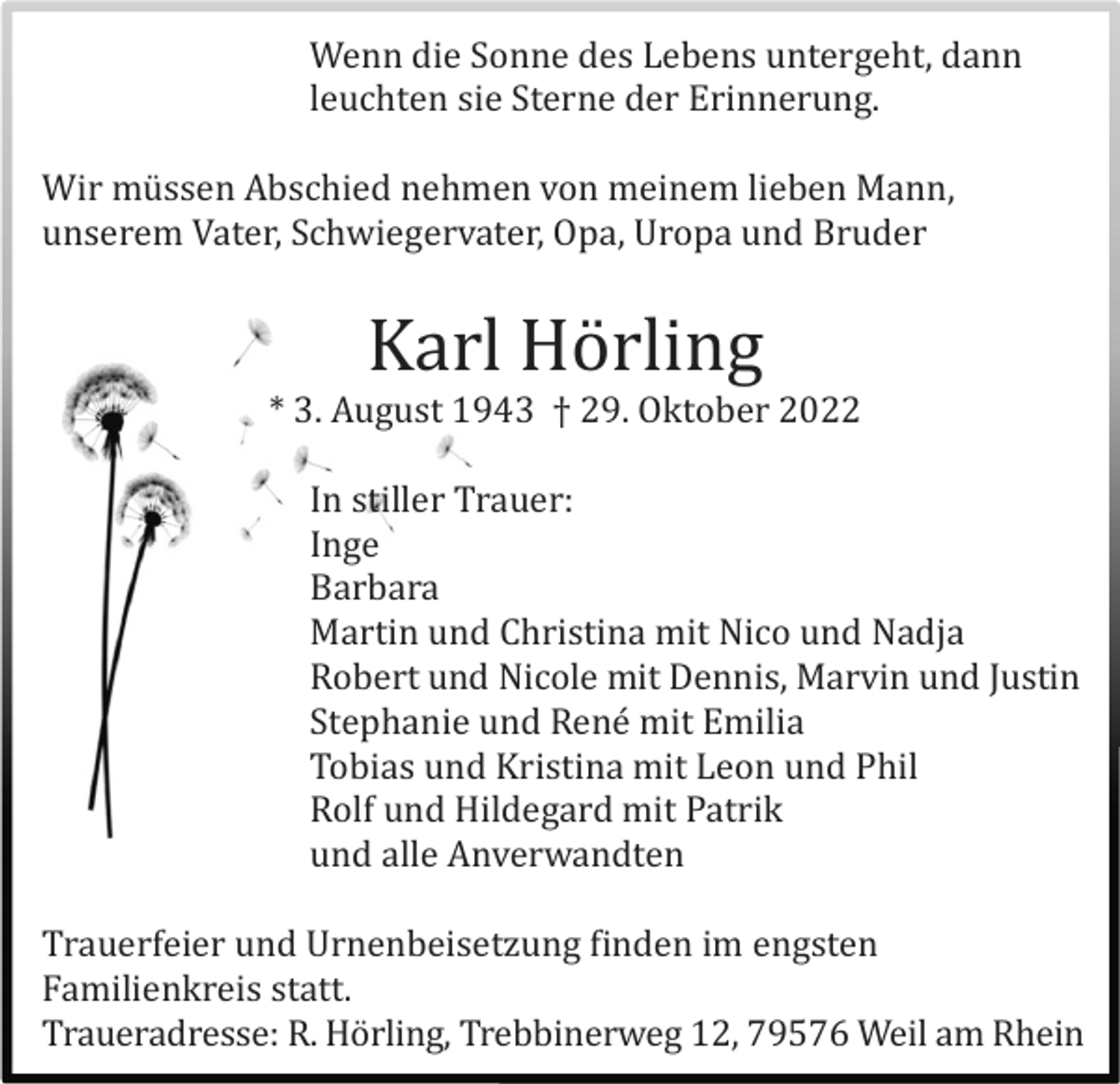 <p>Wenn die Sonne des Lebens untergeht, dann<br />leuchten sie Sterne der Erinnerung.<br />Wir mü ssen Abschied nehmen von meinem lieben Mann,<br />unserem Vater, Schwiegervater, Opa, Uropa und Bruder</p><p>Karl Hö rling<br />* 3. August 1943 † 29. Oktober 2022<br />In stiller Trauer:<br />Inge<br />Barbara<br />Martin und Christina mit Nico und Nadja<br />Robert und Nicole mit Dennis, Marvin und Justin<br />Stephanie und René mit Emilia<br />Tobias und Kristina mit Leon und Phil<br />Rolf und Hildegard mit Patrik<br />und alle Anverwandten<br />Trauerfeier und Urnenbeisetzung finden im engsten<br />Familienkreis statt.<br />Traueradresse: R. Hö rling, Trebbinerweg 12, 79576 Weil am Rhein</p>