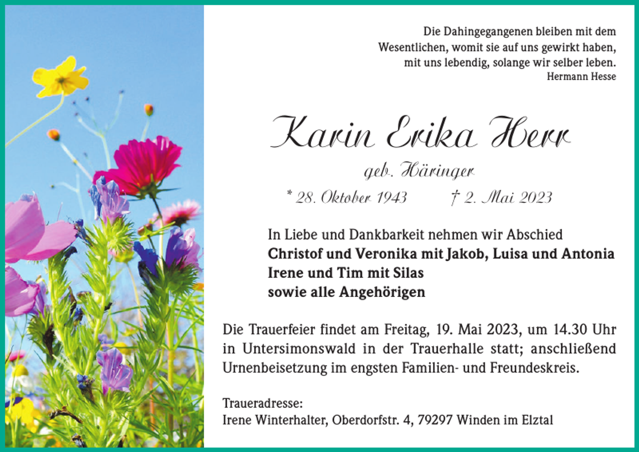 <p>Die Dahingegangenen bleiben mit dem<br />Wesentlichen, womit sie auf uns gewirkt haben,<br />mit uns lebendig, solange wir selber leben.<br />Hermann Hesse</p><p>Karin Erika Herr<br />geb. Häringer</p><p>* 28. Oktober 1943</p><p>† 2. Mai 2023</p><p>In Liebe und Dankbarkeit nehmen wir Abschied<br />Christof und Veronika mit Jakob, Luisa und Antonia<br />Irene und Tim mit Silas<br />sowie alle Angehörigen<br />Die Trauerfeier findet am Freitag, 19. Mai 2023, um 14.30 Uhr<br />in Untersimonswald in der Trauerhalle statt; anschließend<br />Urnenbeisetzung im engsten Familien- und Freundeskreis.<br />Traueradresse:<br />Irene Winterhalter, Oberdorfstr. 4, 79297 Winden im Elztal</p>