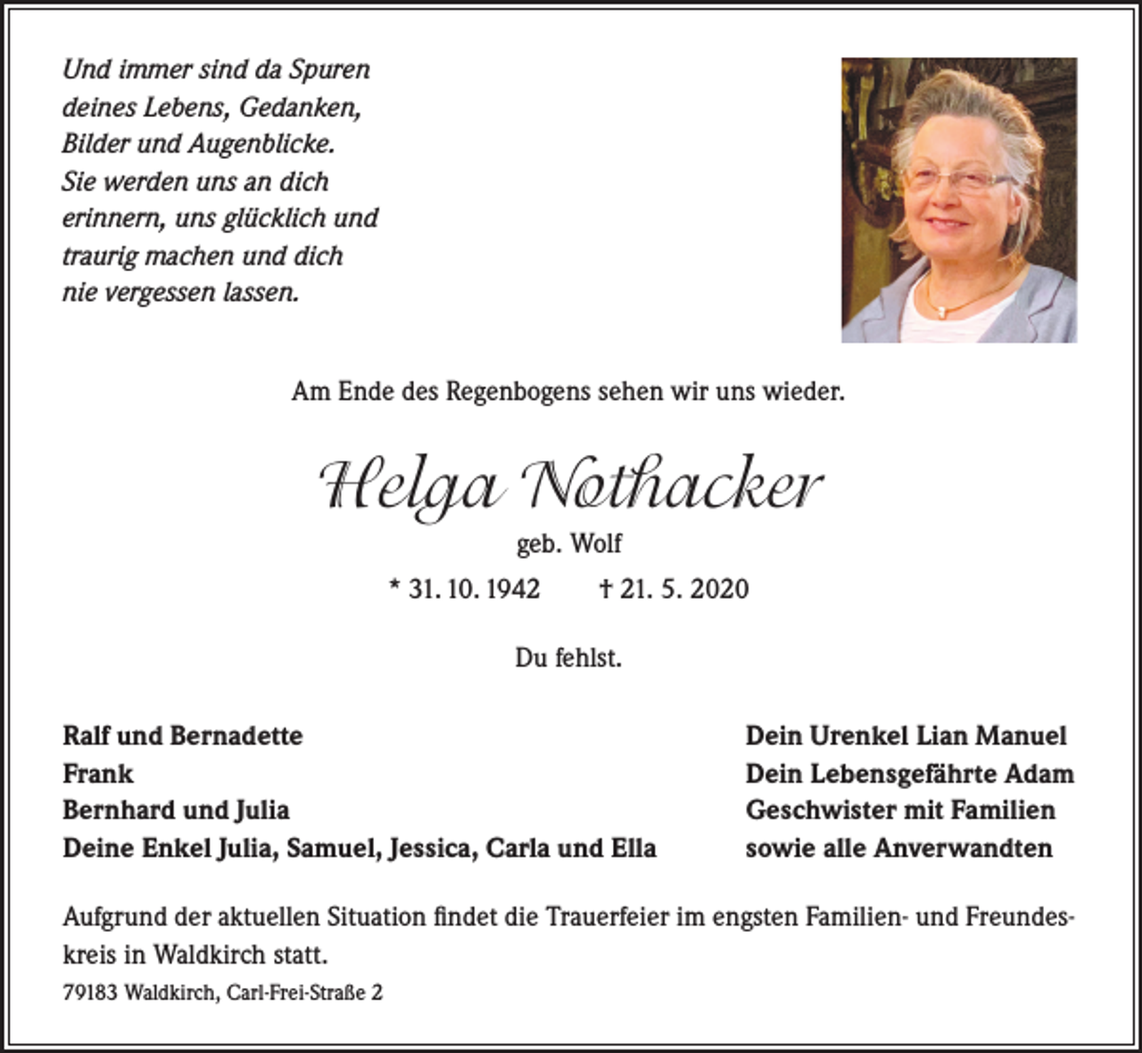 <p>Und immer sind da Spuren<br />deines Lebens, Gedanken,<br />Bilder und Augenblicke.<br />Sie werden uns an dich<br />erinnern, uns glücklich und<br />traurig machen und dich<br />nie vergessen lassen.</p><p>Am Ende des Regenbogens sehen wir uns wieder.</p><p>Helga Nothacker<br />geb. Wolf<br />* 31. 10. 1942</p><p>† 21. 5. 2020</p><p>Du fehlst.<br />Ralf und Bernadette<br />Frank<br />Bernhard und Julia<br />Deine Enkel Julia, Samuel, Jessica, Carla und Ella</p><p>Dein Urenkel Lian Manuel<br />Dein Lebensgefährte Adam<br />Geschwister mit Familien<br />sowie alle Anverwandten</p><p>Aufgrund der aktuellen Situation findet die Trauerfeier im engsten Familien- und Freundeskreis in Waldkirch statt.<br />79183 Waldkirch, Carl-Frei-Straße 2</p>