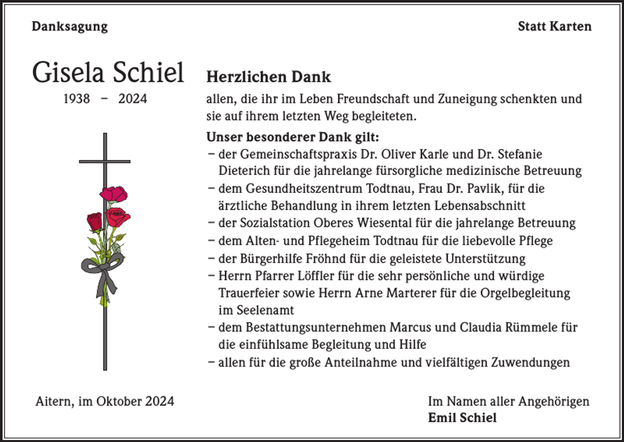 <p>Danksagung</p><p>Gisela Schiel</p><p>Statt Karten</p><p>Herzlichen Dank</p><p>1938 – 2024 allen, die ihr im Leben Freundschaft und Zuneigung schenkten und<br />sie auf ihrem letzten Weg begleiteten.<br />Unser besonderer Dank gilt:<br />– der Gemeinschaftspraxis Dr. Oliver Karle und Dr. Stefanie<br />Dieterich für die jahrelange fürsorgliche medizinische Betreuung<br />– dem Gesundheitszentrum Todtnau, Frau Dr. Pavlik, für die<br />ärztliche Behandlung in ihrem letzten Lebensabschnitt<br />– der Sozialstation Oberes Wiesental für die jahrelange Betreuung<br />– dem Alten- und Pflegeheim Todtnau für die liebevolle Pflege<br />– der Bürgerhilfe Fröhnd für die geleistete Unterstützung<br />– Herrn Pfarrer Löffler für die sehr persönliche und würdige<br />Trauerfeier sowie Herrn Arne Marterer für die Orgelbegleitung<br />im Seelenamt<br />– dem Bestattungsunternehmen Marcus und Claudia Rümmele für<br />die einfühlsame Begleitung und Hilfe<br />– a llen für die große Anteilnahme und vielfältigen Zuwendungen</p><p>Aitern, im Oktober 2024</p><p>Im Namen aller Angehörigen<br />Emil Schiel</p>
