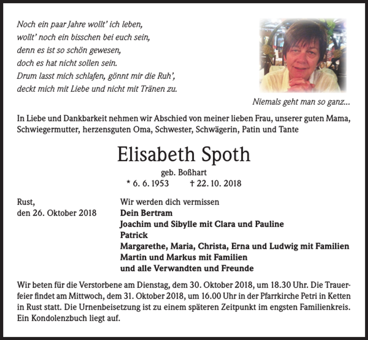 <p>Noch ein paar Jahre wollt’ ich leben,<br />wollt’ noch ein bisschen bei euch sein,<br />denn es ist so schön gewesen,<br />doch es hat nicht sollen sein.<br />Drum lasst mich schlafen, gönnt mir die Ruh’,<br />deckt mich mit Liebe und nicht mit Tränen zu.</p><p>Niemals geht man so ganz...</p><p>In Liebe und Dankbarkeit nehmen wir Abschied von meiner lieben Frau, unserer guten Mama,<br />Schwiegermutter, herzensguten Oma, Schwester, Schwägerin, Patin und Tante</p><p>Elisabeth Spoth<br />geb. Boßhart<br />* 6. 6. 1953<br />† 22. 10. 2018</p><p>Rust,<br />den 26. Oktober 2018</p><p>Wir werden dich vermissen<br />Dein Bertram<br />Joachim und Sibylle mit Clara und Pauline<br />Patrick<br />Margarethe, Maria, Christa, Erna und Ludwig mit Familien<br />Martin und Markus mit Familien<br />und alle Verwandten und Freunde</p><p>Wir beten für die Verstorbene am Dienstag, dem 30. Oktober 2018, um 18.30 Uhr. Die Trauerfeier findet am Mittwoch, dem 31. Oktober 2018, um 16.00 Uhr in der Pfarrkirche Petri in Ketten<br />in Rust statt. Die Urnenbeisetzung ist zu einem späteren Zeitpunkt im engsten Familienkreis.<br />Ein Kondolenzbuch liegt auf.</p>