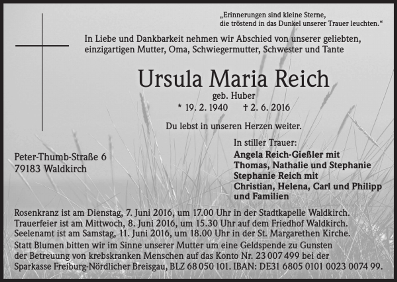 <p>„Erinnerungen sind kleine Sterne,<br />die tröstend in das Dunkel unserer Trauer leuchten.“</p><p>In Liebe und Dankbarkeit nehmen wir Abschied von unserer geliebten,<br />einzigartigen Mutter, Oma, Schwiegermutter, Schwester und Tante</p><p>Ursula Maria Reich<br />geb. Huber<br />* 19. 2. 1940 † 2. 6. 2016</p><p>Du lebst in unseren Herzen weiter.</p><p>Peter-Thumb-Straße 6<br />79183 Waldkirch</p><p>In stiller Trauer:<br />Angela Reich-Gießler mit<br />Thomas, Nathalie und Stephanie<br />Stephanie Reich mit<br />Christian, Helena, Carl und Philipp<br />und Familien</p><p>Rosenkranz ist am Dienstag, 7. Juni 2016, um 17.00 Uhr in der Stadtkapelle Waldkirch.<br />Trauerfeier ist am Mittwoch, 8. Juni 2016, um 15.30 Uhr auf dem Friedhof Waldkirch.<br />Seelenamt ist am Samstag, 11. Juni 2016, um 18.00 Uhr in der St. Margarethen Kirche.<br />Statt Blumen bitten wir im Sinne unserer Mutter um eine Geldspende zu Gunsten<br />der Betreuung von krebskranken Menschen auf das Konto Nr. 23 007 499 bei der<br />Sparkasse Freiburg-Nördlicher Breisgau, BLZ 68 050 101. IBAN: DE31 6805 0101 0023 0074 99.</p>