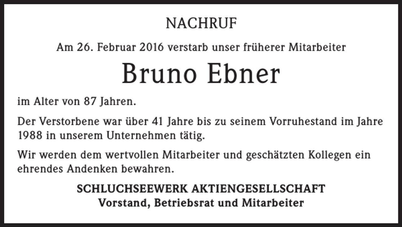 <p>NACHRUF<br />Am 26. Februar 2016 verstarb unser früherer Mitarbeiter</p><p>Bruno Ebner<br />im Alter von 87 Jahren.<br />Der Verstorbene war über 41 Jahre bis zu seinem Vorruhestand im Jahre<br />1988 in unserem Unternehmen tätig.<br />Wir werden dem wertvollen Mitarbeiter und geschätzten Kollegen ein<br />ehrendes Andenken bewahren.<br />SCHLUCHSEEWERK AKTIENGESELLSCHAFT<br />Vorstand, Betriebsrat und Mitarbeiter</p>