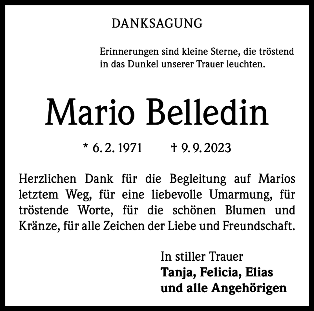 <p>DANKSAGUNG<br />Erinnerungen sind kleine Sterne, die tröstend<br />in das Dunkel unserer Trauer leuchten.</p><p>Mario Belledin<br />* 6. 2. 1971 † 9. 9. 2023<br />Herzlichen Dank für die Begleitung auf Marios<br />letztem Weg, für eine liebevolle Umarmung, für<br />tröstende Worte, für die schönen Blumen und<br />Kränze, für alle Zeichen der Liebe und Freundschaft.<br />In stiller Trauer<br />Tanja, Felicia, Elias<br />und alle Angehörigen</p>