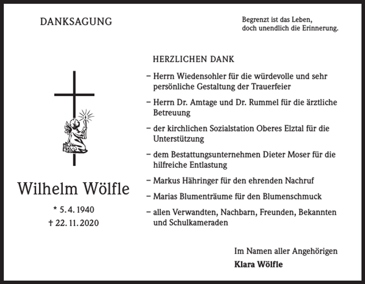 <p>Begrenzt ist das Leben,<br />doch unendlich die Erinnerung.</p><p>DANKSAGUNG<br />HERZLICHEN DANK</p><p>– Herrn Wiedensohler für die würdevolle und sehr<br />persönliche Gestaltung der Trauerfeier<br />– Herrn Dr. Amtage und Dr. Rummel für die ärztliche<br />Betreuung<br />– der kirchlichen Sozialstation Oberes Elztal für die<br />Unterstützung<br />– dem Bestattungsunternehmen Dieter Moser für die<br />hilfreiche Entlastung</p><p>Wilhelm Wölfle<br />* 5. 4. 1940<br />† 22. 11. 2020</p><p>– Markus Hähringer für den ehrenden Nachruf<br />– Marias Blumenträume für den Blumenschmuck<br />– allen Verwandten, Nachbarn, Freunden, Bekannten<br />und Schulkameraden<br />Im Namen aller Angehörigen<br />Klara Wölfle</p>