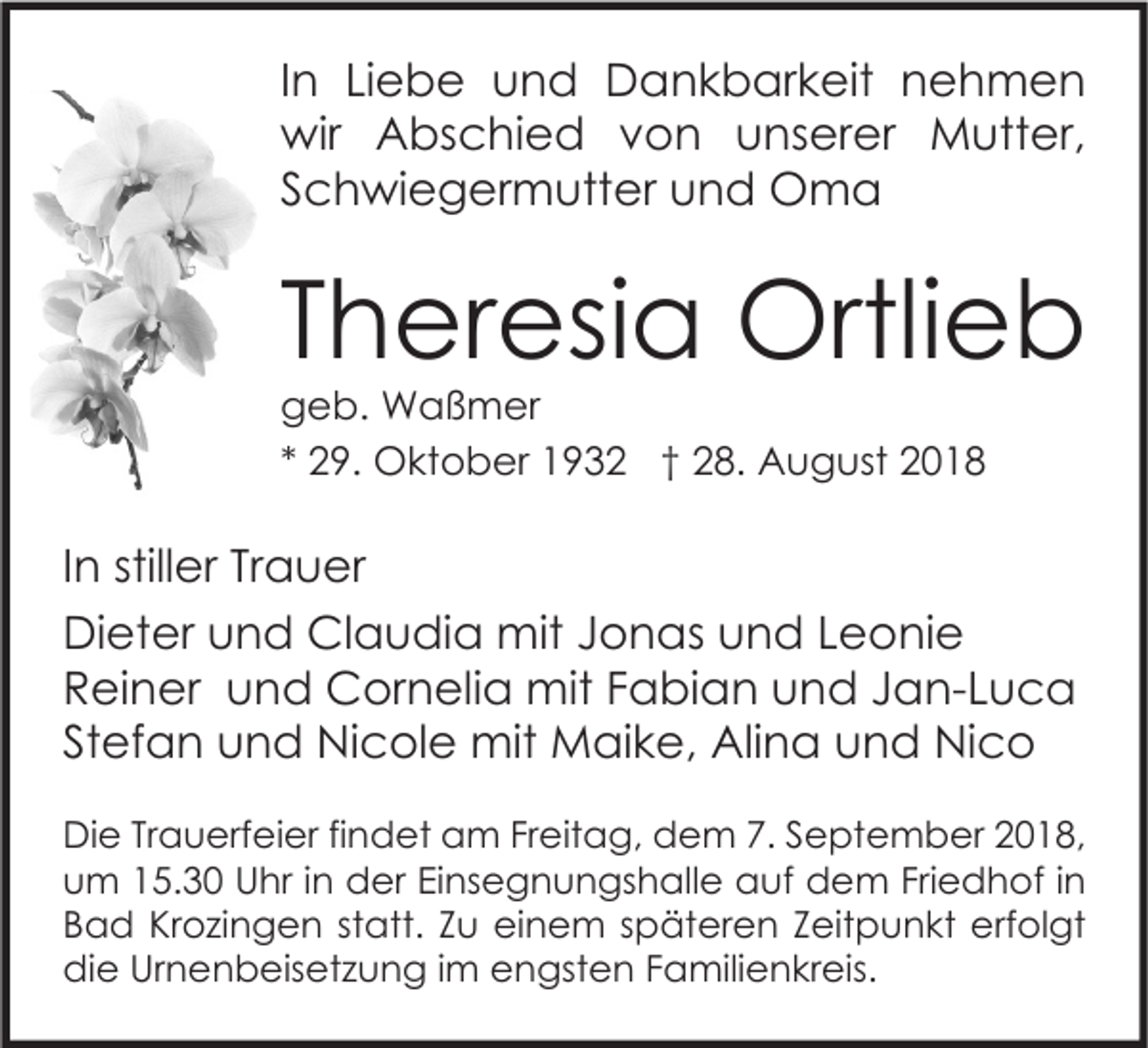 <p>In Liebe und Dankbarkeit nehmen<br />wir Abschied von unserer Mutter,<br />Schwiegermutter und Oma</p><p>Theresia Ortlieb<br />geb. Waßmer<br />* 29. Oktober 1932 † 28. August 2018</p><p>In stiller Trauer<br />Dieter und Claudia mit Jonas und Leonie<br />Reiner und Cornelia mit Fabian und Jan-Luca<br />Stefan und Nicole mit Maike, Alina und Nico<br />Die Trauerfeier findet am Freitag, dem 7. September 2018,<br />um 15.30 Uhr in der Einsegnungshalle auf dem Friedhof in<br />Bad Krozingen statt. Zu einem späteren Zeitpunkt erfolgt<br />die Urnenbeisetzung im engsten Familienkreis.</p>