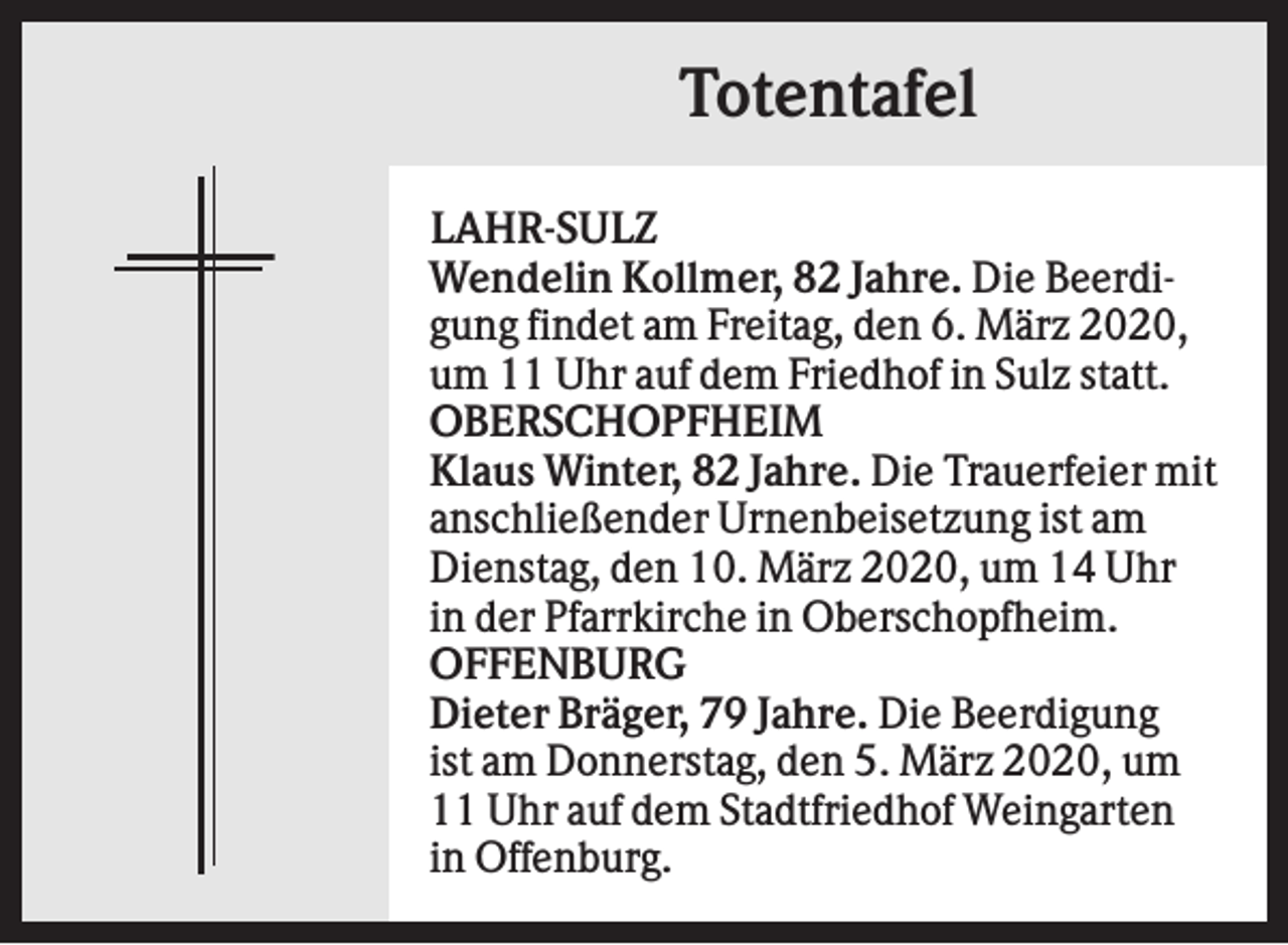 <p>Totentafel<br />LAHR-SULZ<br />Wendelin Kollmer, 82 Jahre. Die Beerdigung findet am Freitag, den 6. März 2020,<br />um 11 Uhr auf dem Friedhof in Sulz statt.<br />OBERSCHOPFHEIM<br />Klaus Winter, 82 Jahre. Die Trauerfeier mit<br />anschließender Urnenbeisetzung ist am<br />Dienstag, den 10. März 2020, um 14 Uhr<br />in der Pfarrkirche in Oberschopfheim.<br />OFFENBURG<br />Dieter Bräger, 79 Jahre. Die Beerdigung<br />ist am Donnerstag, den 5. März 2020, um<br />11 Uhr auf dem Stadtfriedhof Weingarten<br />in Offenburg.</p>
