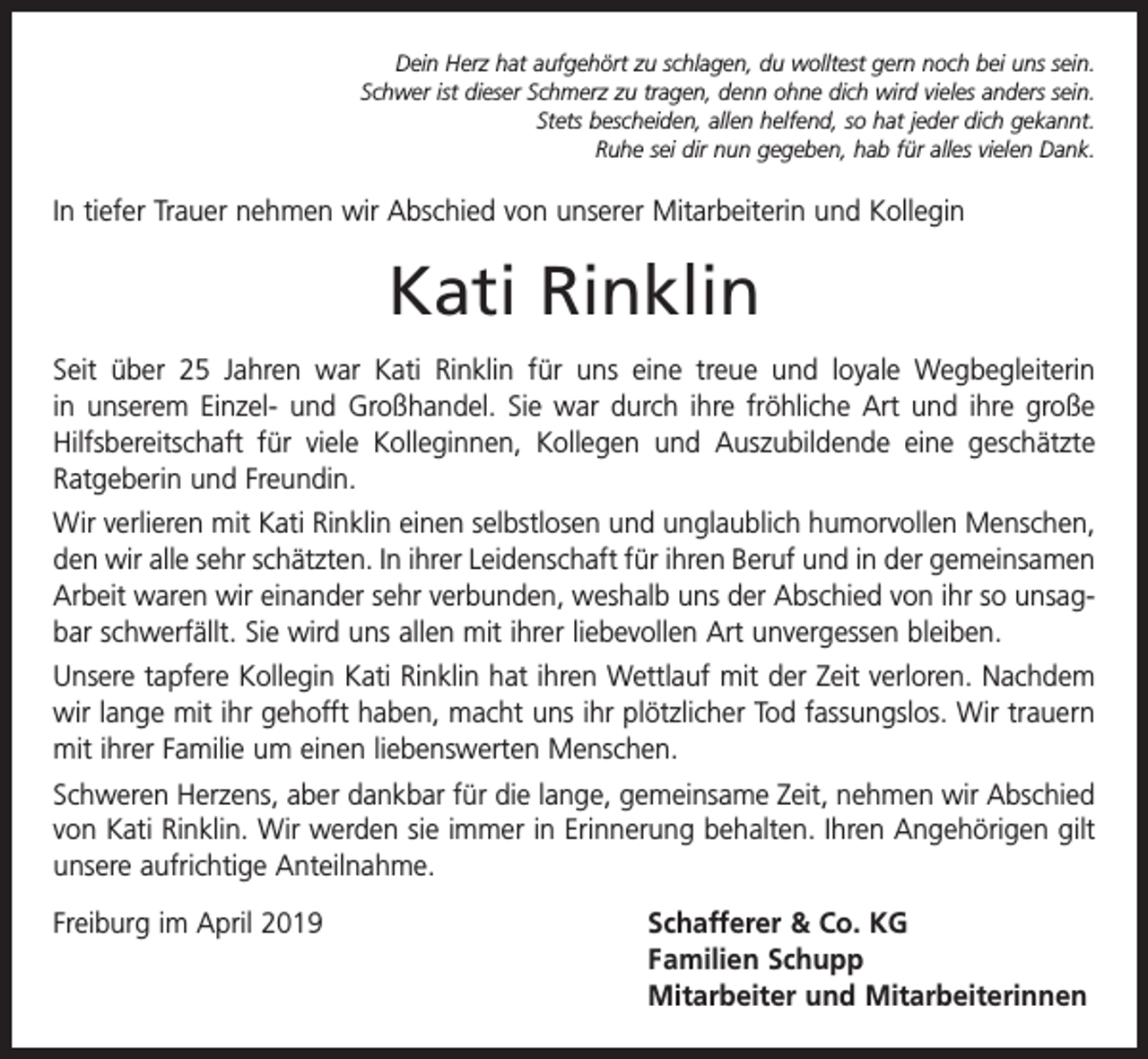 <p>Dein Herz hat aufgehört zu schlagen, du wolltest gern noch bei uns sein.<br />Schwer ist dieser Schmerz zu tragen, denn ohne dich wird vieles anders sein.<br />Stets bescheiden, allen helfend, so hat jeder dich gekannt.<br />Ruhe sei dir nun gegeben, hab für alles vielen Dank.</p><p>In tiefer Trauer nehmen wir Abschied von unserer Mitarbeiterin und Kollegin</p><p>Kati Rinklin<br />Seit über 25 Jahren war Kati Rinklin für uns eine treue und loyale Wegbegleiterin<br />in unserem Einzel- und Großhandel. Sie war durch ihre fröhliche Art und ihre große<br />Hilfsbereitschaft für viele Kolleginnen, Kollegen und Auszubildende eine geschätzte<br />Ratgeberin und Freundin.<br />Wir verlieren mit Kati Rinklin einen selbstlosen und unglaublich humorvollen Menschen,<br />den wir alle sehr schätzten. In ihrer Leidenschaft für ihren Beruf und in der gemeinsamen<br />Arbeit waren wir einander sehr verbunden, weshalb uns der Abschied von ihr so unsagbar schwerfällt. Sie wird uns allen mit ihrer liebevollen Art unvergessen bleiben.<br />Unsere tapfere Kollegin Kati Rinklin hat ihren Wettlauf mit der Zeit verloren. Nachdem<br />wir lange mit ihr gehofft haben, macht uns ihr plötzlicher Tod fassungslos. Wir trauern<br />mit ihrer Familie um einen liebenswerten Menschen.<br />Schweren Herzens, aber dankbar für die lange, gemeinsame Zeit, nehmen wir Abschied<br />von Kati Rinklin. Wir werden sie immer in Erinnerung behalten. Ihren Angehörigen gilt<br />unsere aufrichtige Anteilnahme.<br />Freiburg im April 2019</p><p>chafferer &amp; Co. KG<br />S<br />Familien Schupp<br />Mitarbeiter und Mitarbeiterinnen</p>