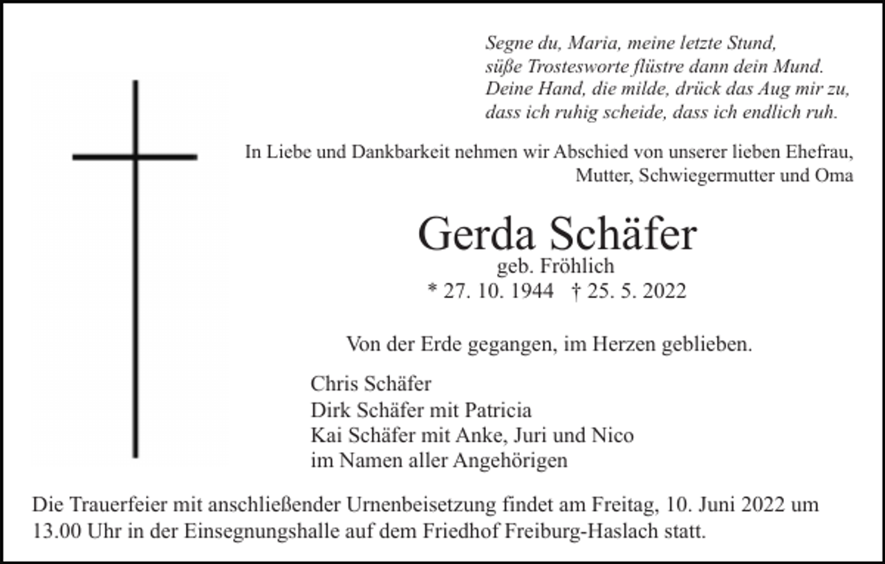 <p>Segne du, Maria, meine letzte Stund,<br />süße Trostesworte flüstre dann dein Mund.<br />Deine Hand, die milde, drück das Aug mir zu,<br />dass ich ruhig scheide, dass ich endlich ruh.<br />In Liebe und Dankbarkeit nehmen wir Abschied von unserer lieben Ehefrau,<br />Mutter, Schwiegermutter und Oma</p><p>Gerda Schäfer<br />geb. Fröhlich<br />* 27. 10. 1944 † 25. 5. 2022</p><p>Von der Erde gegangen, im Herzen geblieben.<br />Chris Schäfer<br />Dirk Schäfer mit Patricia<br />Kai Schäfer mit Anke, Juri und Nico<br />im Namen aller Angehörigen<br />Die Trauerfeier mit anschließender Urnenbeisetzung findet am Freitag, 10. Juni 2022 um<br />13.00 Uhr in der Einsegnungshalle auf dem Friedhof Freiburg-Haslach statt.</p>