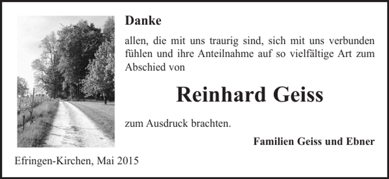 <p>Danke<br />allen, die mit uns traurig sind, sich mit uns verbunden<br />fühlen und ihre Anteilnahme auf so vielfältige Art zum<br />Abschied von</p><p>Reinhard Geiss<br />zum Ausdruck brachten.</p><p>Efringen-Kirchen, Mai 2015</p><p>Familien Geiss und Ebner</p>