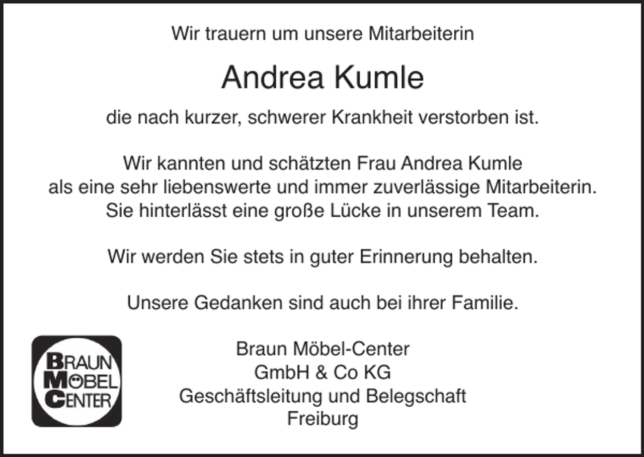 <p>Wir trauern um unsere Mitarbeiterin</p><p>Andrea Kumle<br />die nach kurzer, schwerer Krankheit verstorben ist.<br />Wir kannten und schätzten Frau Andrea Kumle<br />als eine sehr liebenswerte und immer zuverlässige Mitarbeiterin.<br />Sie hinterlässt eine große Lücke in unserem Team.<br />Wir werden Sie stets in guter Erinnerung behalten.<br />Unsere Gedanken sind auch bei ihrer Familie.<br />Braun Möbel-Center<br />GmbH &amp; Co KG<br />Geschäftsleitung und Belegschaft<br />Freiburg</p>