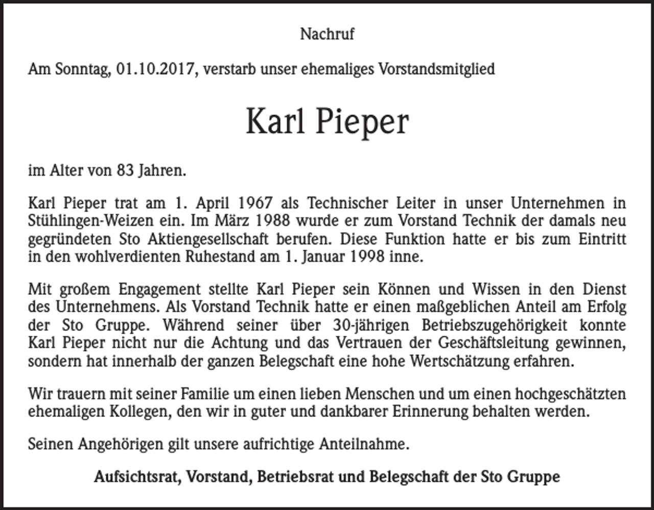 <p>Nachruf<br />Am Sonntag, 01.10.2017, verstarb unser ehemaliges Vorstandsmitglied</p><p>Karl Pieper<br />im Alter von 83 Jahren.<br />Karl Pieper trat am 1. April 1967 als Technischer Leiter in unser Unternehmen in<br />Stühlingen-Weizen ein. Im März 1988 wurde er zum Vorstand Technik der damals neu<br />gegründeten Sto Aktiengesellschaft berufen. Diese Funktion hatte er bis zum Eintritt<br />in den wohlverdienten Ruhestand am 1. Januar 1998 inne.<br />Mit großem Engagement stellte Karl Pieper sein Können und Wissen in den Dienst<br />des Unternehmens. Als Vorstand Technik hatte er einen maßgeblichen Anteil am Erfolg<br />der Sto Gruppe. Während seiner über 30-jährigen Betriebszugehörigkeit konnte<br />Karl Pieper nicht nur die Achtung und das Vertrauen der Geschäftsleitung gewinnen,<br />sondern hat innerhalb der ganzen Belegschaft eine hohe Wertschätzung erfahren.<br />Wir trauern mit seiner Familie um einen lieben Menschen und um einen hochgeschätzten<br />ehemaligen Kollegen, den wir in guter und dankbarer Erinnerung behalten werden.<br />Seinen Angehörigen gilt unsere aufrichtige Anteilnahme.<br />Aufsichtsrat, Vorstand, Betriebsrat und Belegschaft der Sto Gruppe</p>