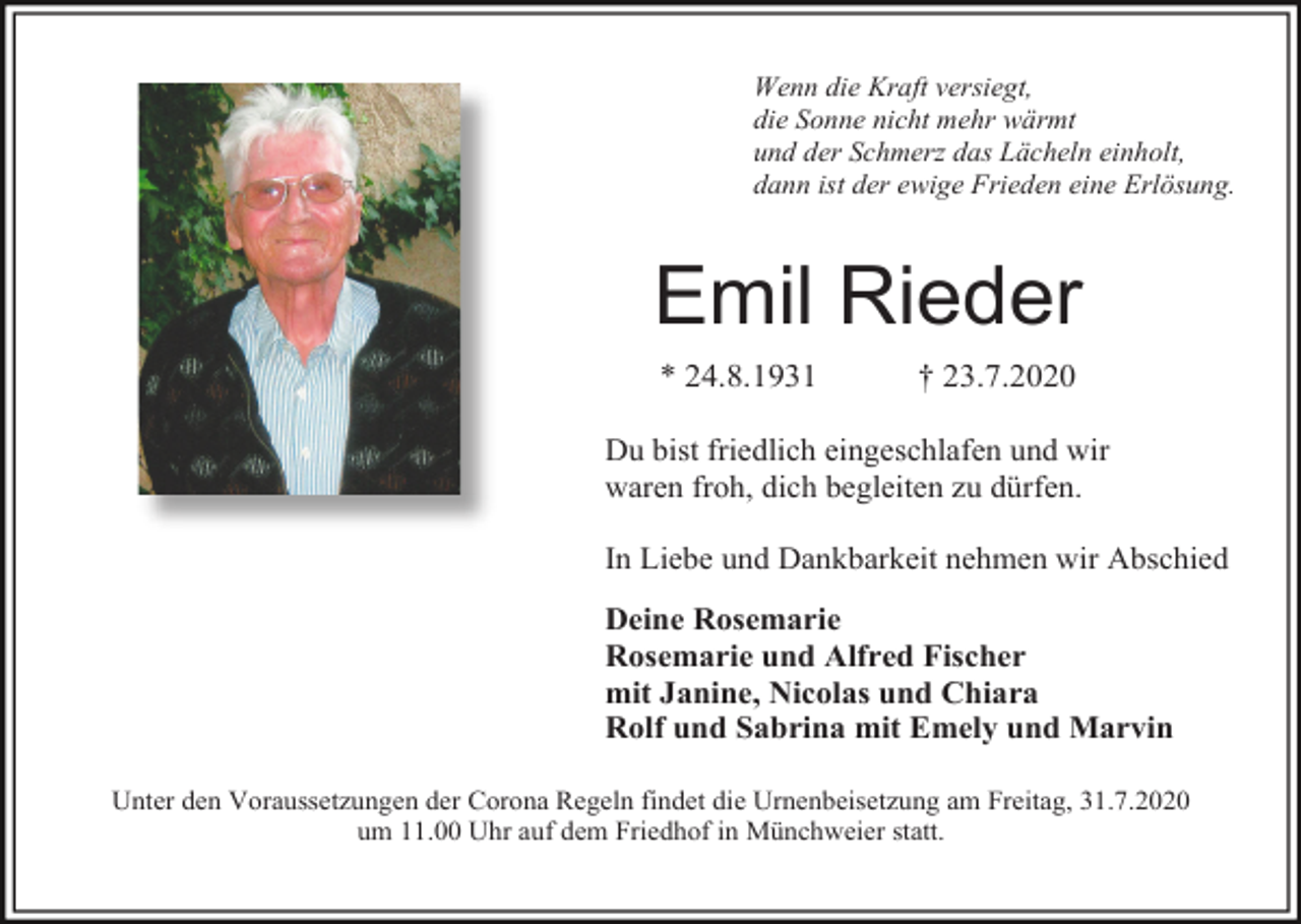 <p>Wenn die Kraft versiegt,<br />die Sonne nicht mehr wärmt<br />und der Schmerz das Lächeln einholt,<br />dann ist der ewige Frieden eine Erlösung.</p><p>Emil Rieder<br />* 24.8.1931</p><p>† 23.7.2020</p><p>Du bist friedlich eingeschlafen und wir<br />waren froh, dich begleiten zu dürfen.<br />In Liebe und Dankbarkeit nehmen wir Abschied</p><p>Deine Rosemarie<br />Rosemarie und Alfred Fischer<br />mit Janine, Nicolas und Chiara<br />Rolf und Sabrina mit Emely und Marvin<br />Unter den Voraussetzungen der Corona Regeln findet die Urnenbeisetzung am Freitag, 31.7.2020<br />um 11.00 Uhr auf dem Friedhof in Münchweier statt.</p>