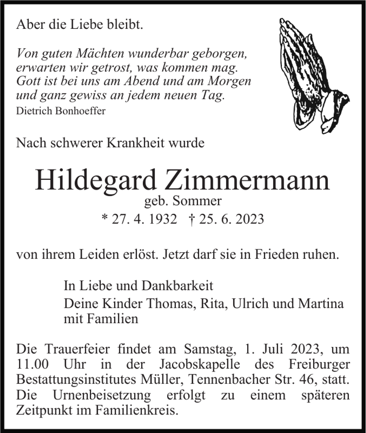 <p>Aber die Liebe bleibt.<br />Von guten Mächten wunderbar geborgen,<br />erwarten wir getrost, was kommen mag.<br />Gott ist bei uns am Abend und am Morgen<br />und ganz gewiss an jedem neuen Tag.<br />Dietrich Bonhoeffer</p><p>Nach schwerer Krankheit wurde</p><p>Hildegard Zimmermann<br />geb. Sommer<br />* 27. 4. 1932 † 25. 6. 2023</p><p>von ihrem Leiden erlöst. Jetzt darf sie in Frieden ruhen.<br />In Liebe und Dankbarkeit<br />Deine Kinder Thomas, Rita, Ulrich und Martina<br />mit Familien<br />Die Trauerfeier findet am Samstag, 1. Juli 2023, um<br />11.00 Uhr in der Jacobskapelle des Freiburger<br />Bestattungsinstitutes Müller, Tennenbacher Str. 46, statt.<br />Die Urnenbeisetzung erfolgt zu einem späteren<br />Zeitpunkt im Familienkreis.</p>
