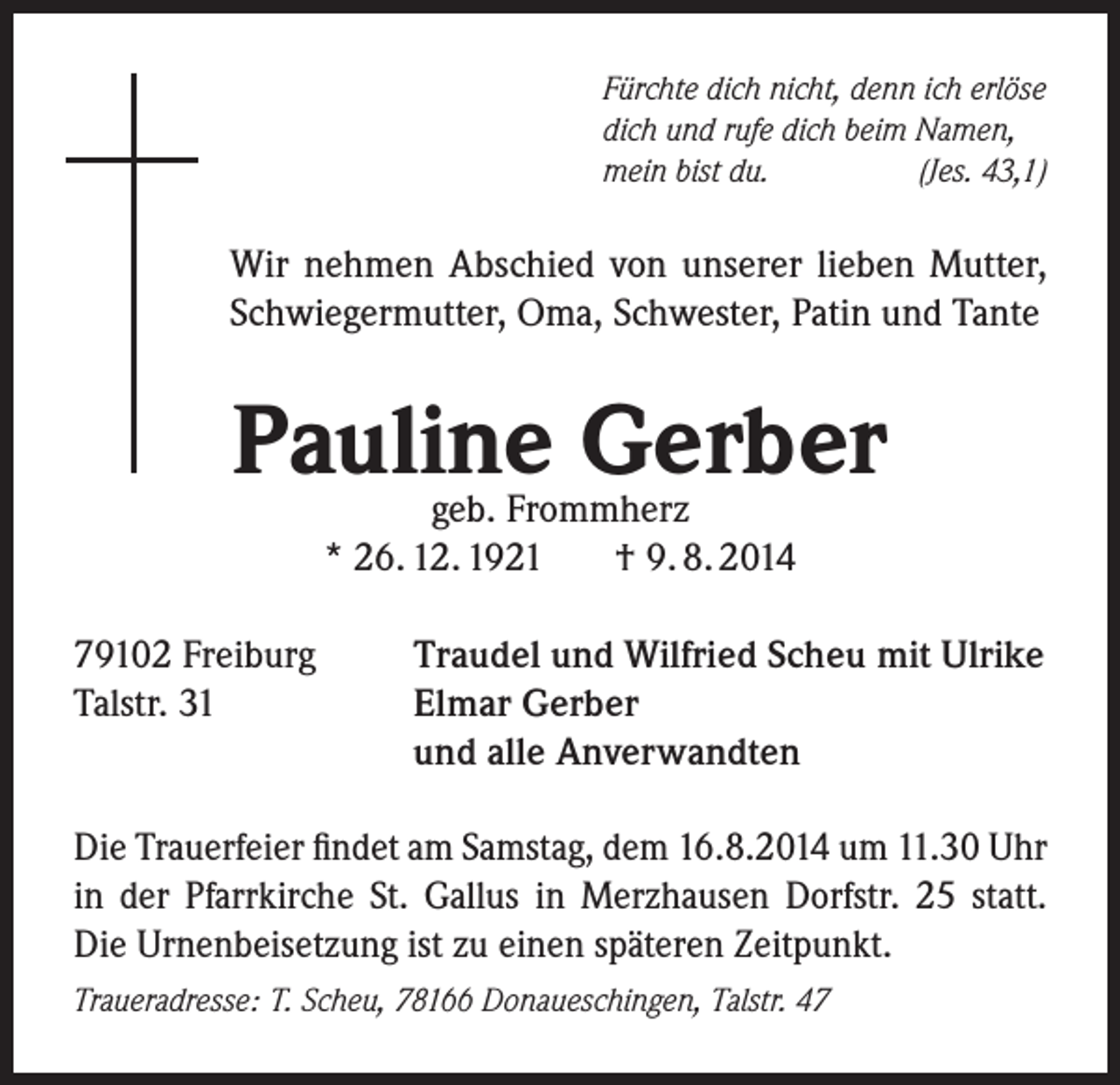 <p>Fürchte dich nicht, denn ich erlöse<br />dich und rufe dich beim Namen,<br />mein bist du.<br />(Jes. 43,1)</p><p>Wir nehmen Abschied von unserer lieben Mutter,<br />Schwiegermutter, Oma, Schwester, Patin und Tante</p><p>Pauline Gerber<br />geb. Frommherz<br />* 26. 12. 1921<br />† 9. 8. 2014</p><p>79102 Freiburg<br />Talstr. 31</p><p>Traudel und Wilfried Scheu mit Ulrike<br />Elmar Gerber<br />und alle Anverwandten</p><p>Die Trauerfeier findet am Samstag, dem 16.8.2014 um 11.30 Uhr<br />in der Pfarrkirche St. Gallus in Merzhausen Dorfstr. 25 statt.<br />Die Urnenbeisetzung ist zu einen späteren Zeitpunkt.<br />Traueradresse: T. Scheu, 78166 Donaueschingen, Talstr. 47</p>