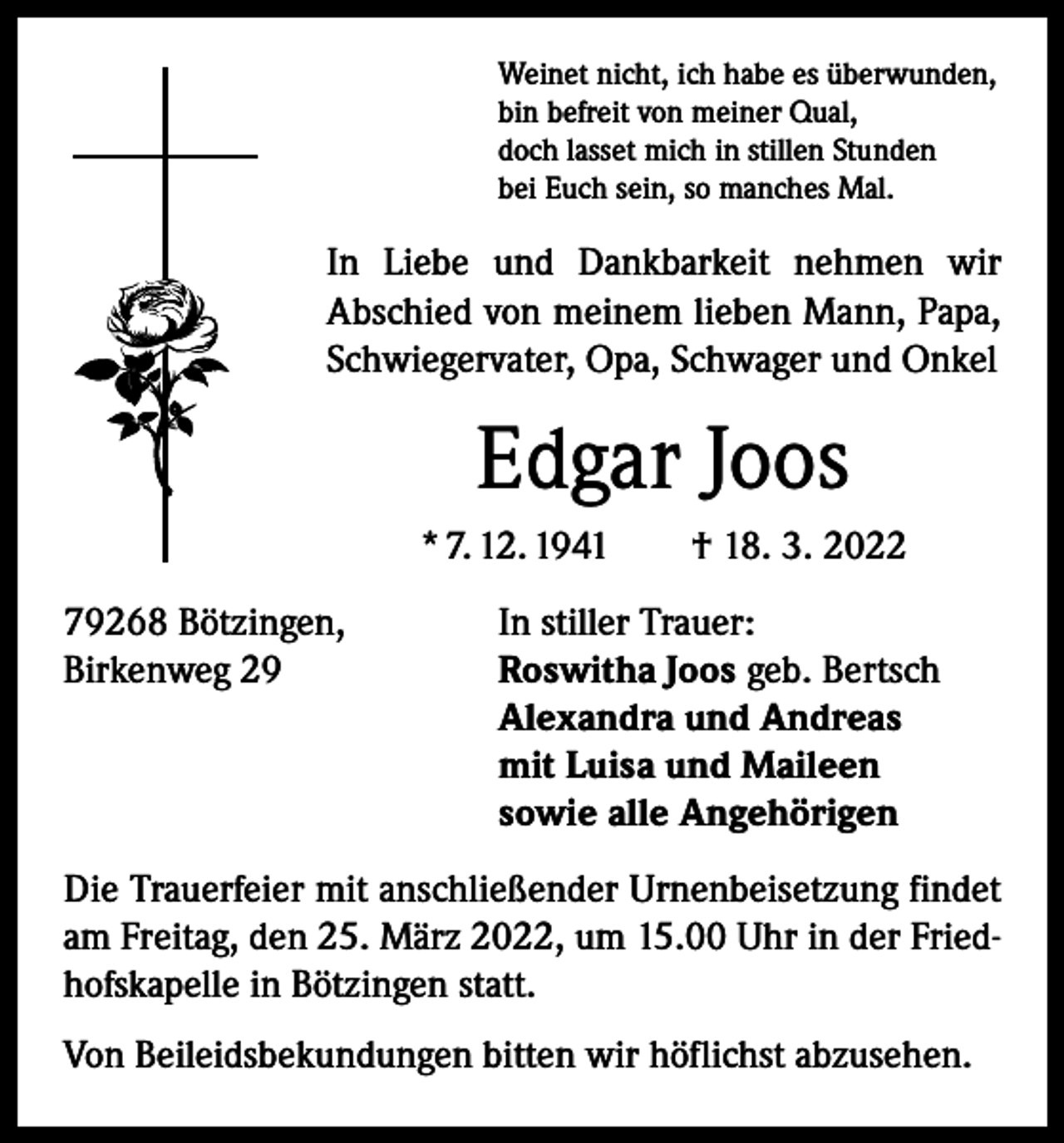 <p>Weinet nicht, ich habe es überwunden,<br />bin befreit von meiner Qual,<br />doch lasset mich in stillen Stunden<br />bei Euch sein, so manches Mal.</p><p>In Liebe und Dankbarkeit nehmen wir<br />­A bschied von meinem lieben Mann, Papa,<br />Schwiegervater, Opa, Schwager und Onkel</p><p>Edgar Joos<br />* 7. 12. 1941 † 18. 3. 2022<br />79268 Bötzingen,<br />Birkenweg 29</p><p>In stiller Trauer:<br />Roswitha Joos geb. Bertsch<br />Alexandra und Andreas<br />mit Luisa und Maileen<br />sowie alle Angehörigen</p><p>Die Trauerfeier mit anschließender Urnenbeisetzung findet<br />am Freitag, den 25. März 2022, um 15.00 Uhr in der Friedhofskapelle in Bötzingen statt.<br />Von Beileidsbekundungen bitten wir höflichst abzusehen.</p>