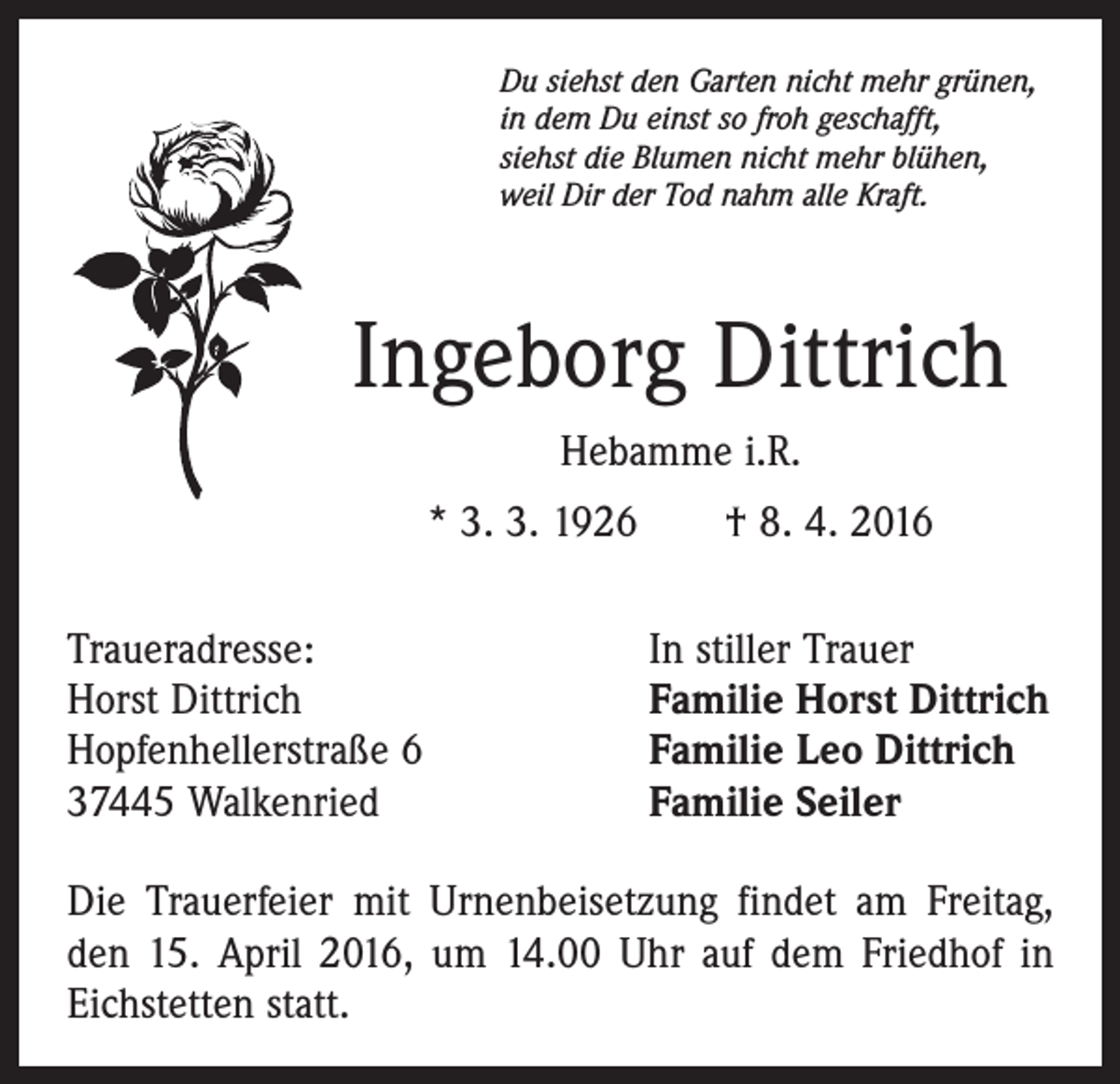 <p>Du siehst den Garten nicht mehr grünen,<br />in dem Du einst so froh geschafft,<br />siehst die Blumen nicht mehr blühen,<br />weil Dir der Tod nahm alle Kraft.</p><p>Ingeborg Dittrich<br />Hebamme i.R.<br />* 3. 3. 1926 † 8. 4. 2016<br />Traueradresse:<br />Horst Dittrich<br />Hopfenhellerstraße 6<br />37445 Walkenried</p><p>In stiller Trauer<br />Familie Horst Dittrich<br />Familie Leo Dittrich<br />Familie Seiler</p><p>Die Trauerfeier mit Urnenbeisetzung findet am Freitag,<br />den 15. April 2016, um 14.00 Uhr auf dem Friedhof in<br />Eichstetten statt.</p>