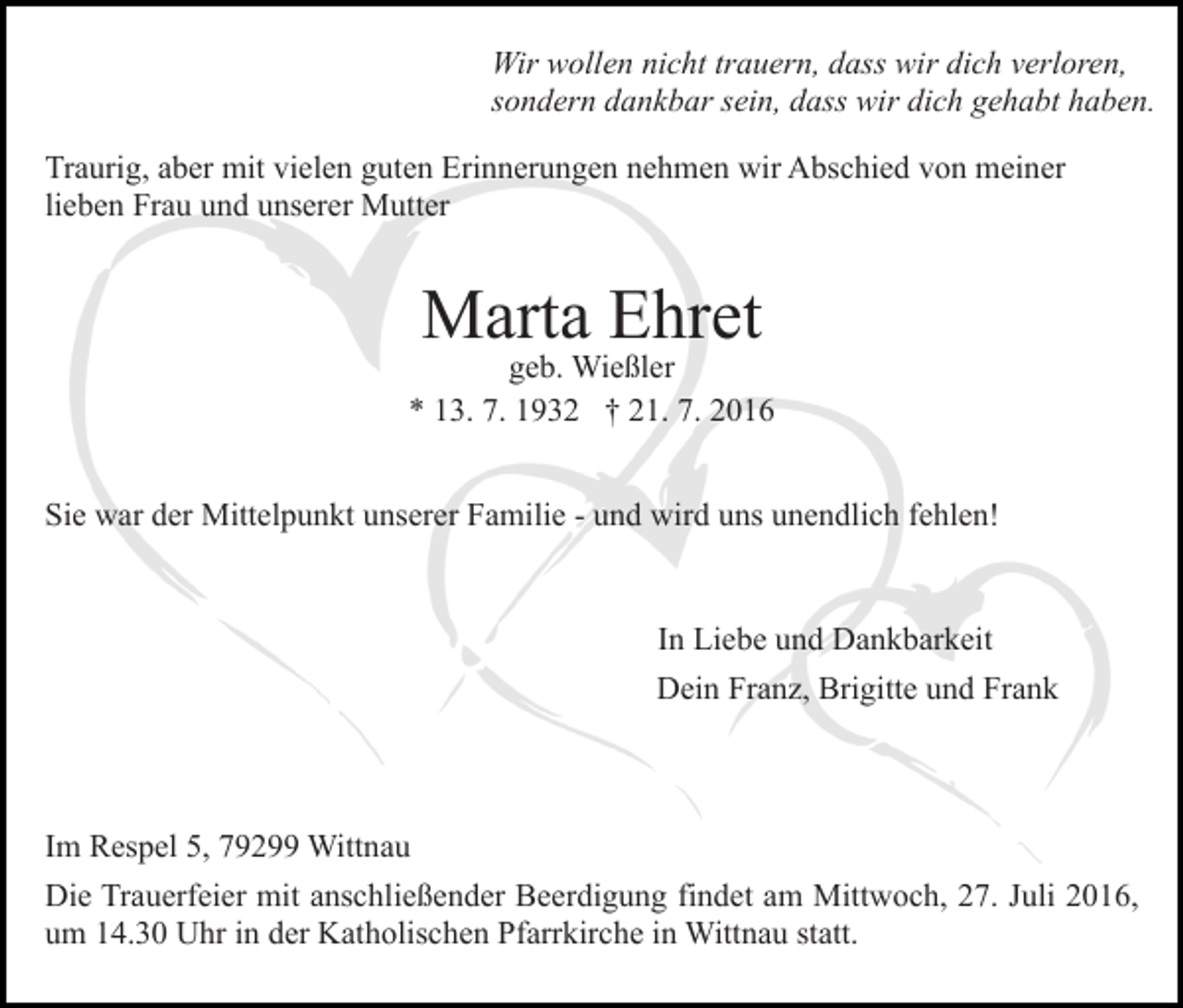 <p>Wir wollen nicht trauern, dass wir dich verloren,<br />sondern dankbar sein, dass wir dich gehabt haben.<br />Traurig, aber mit vielen guten Erinnerungen nehmen wir Abschied von meiner<br />lieben Frau und unserer Mutter</p><p>Marta Ehret</p><p>geb. Wießler<br />* 13. 7. 1932 † 21. 7. 2016<br />Sie war der Mittelpunkt unserer Familie - und wird uns unendlich fehlen!</p><p>In Liebe und Dankbarkeit<br />Dein Franz, Brigitte und Frank</p><p>Im Respel 5, 79299 Wittnau<br />Die Trauerfeier mit anschließender Beerdigung findet am Mittwoch, 27. Juli 2016,<br />um 14.30 Uhr in der Katholischen Pfarrkirche in Wittnau statt.</p>