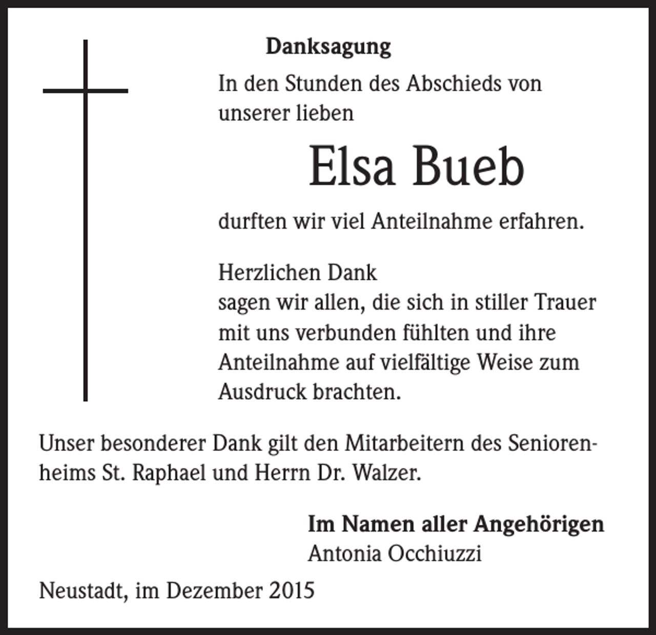<p>Danksagung<br />In den Stunden des Abschieds von<br />unserer lieben</p><p>durften wir viel Anteilnahme erfahren.</p><p>Herzlichen Dank<br />sagen wir allen, die sich in stiller Trauer<br />mit uns verbunden fühlten und ihre<br />Anteilnahme auf vielfältige Weise zum<br />Ausdruck brachten.</p><p>Elsa Bueb</p><p>Unser besonderer Dank gilt den Mitarbeitern des Seniorenheims St. Raphael und Herrn Dr. Walzer.</p><p>Im Namen aller Angehörigen</p><p>Antonia Occhiuzzi<br />Neustadt, im Dezember 2015</p>