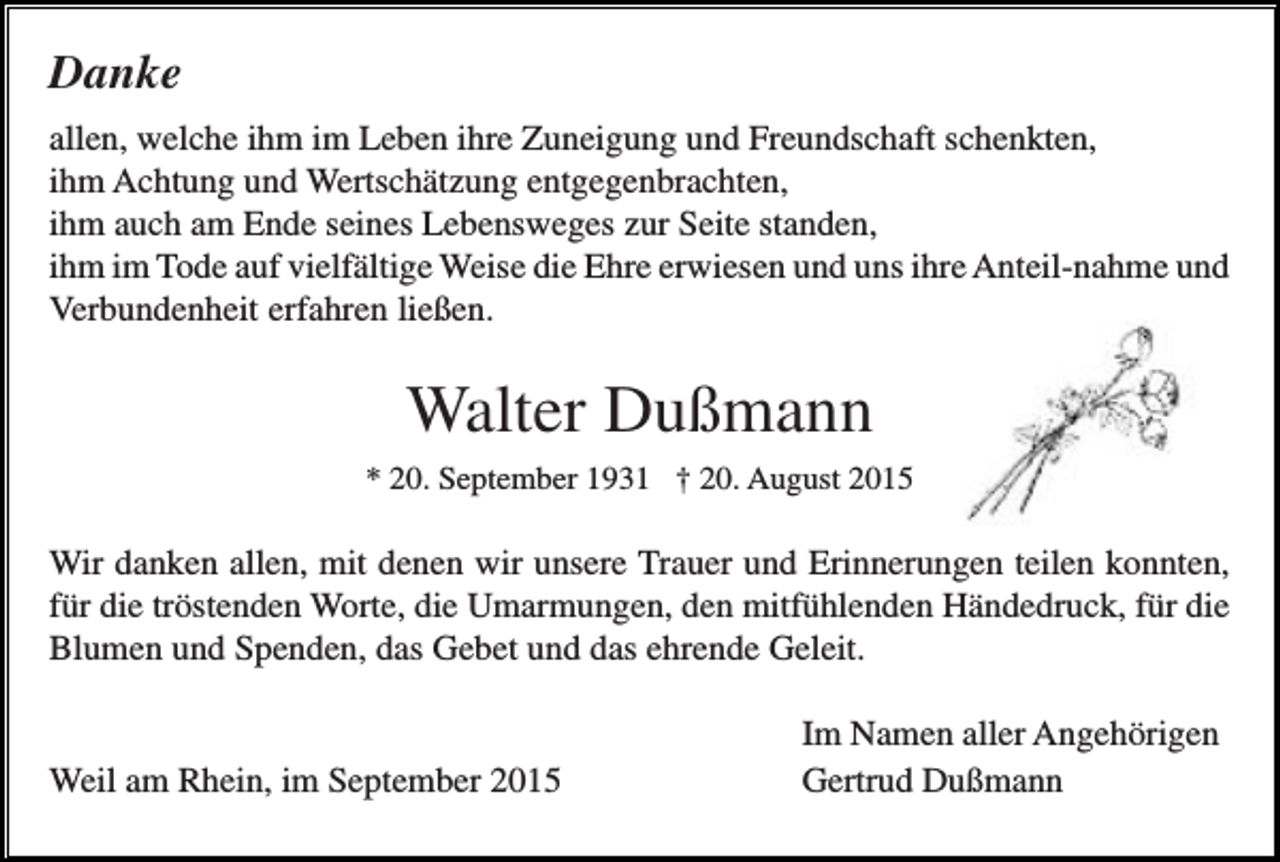 <p>Danke<br />allen, welche ihm im Leben ihre Zuneigung und Freundschaft schenkten,<br />ihm Achtung und Wertschätzung entgegenbrachten,<br />ihm auch am Ende seines Lebensweges zur Seite standen,<br />ihm im Tode auf vielfältige Weise die Ehre erwiesen und uns ihre Anteil-nahme und<br />Verbundenheit erfahren ließen.</p><p>Walter Dußmann<br />* 20. September 1931 † 20. August 2015</p><p>Wir danken allen, mit denen wir unsere Trauer und Erinnerungen teilen konnten,<br />für die tröstenden Worte, die Umarmungen, den mitfühlenden Händedruck, für die<br />Blumen und Spenden, das Gebet und das ehrende Geleit.</p><p>Weil am Rhein, im September 2015</p><p>Im Namen aller Angehörigen<br />Gertrud Dußmann</p>