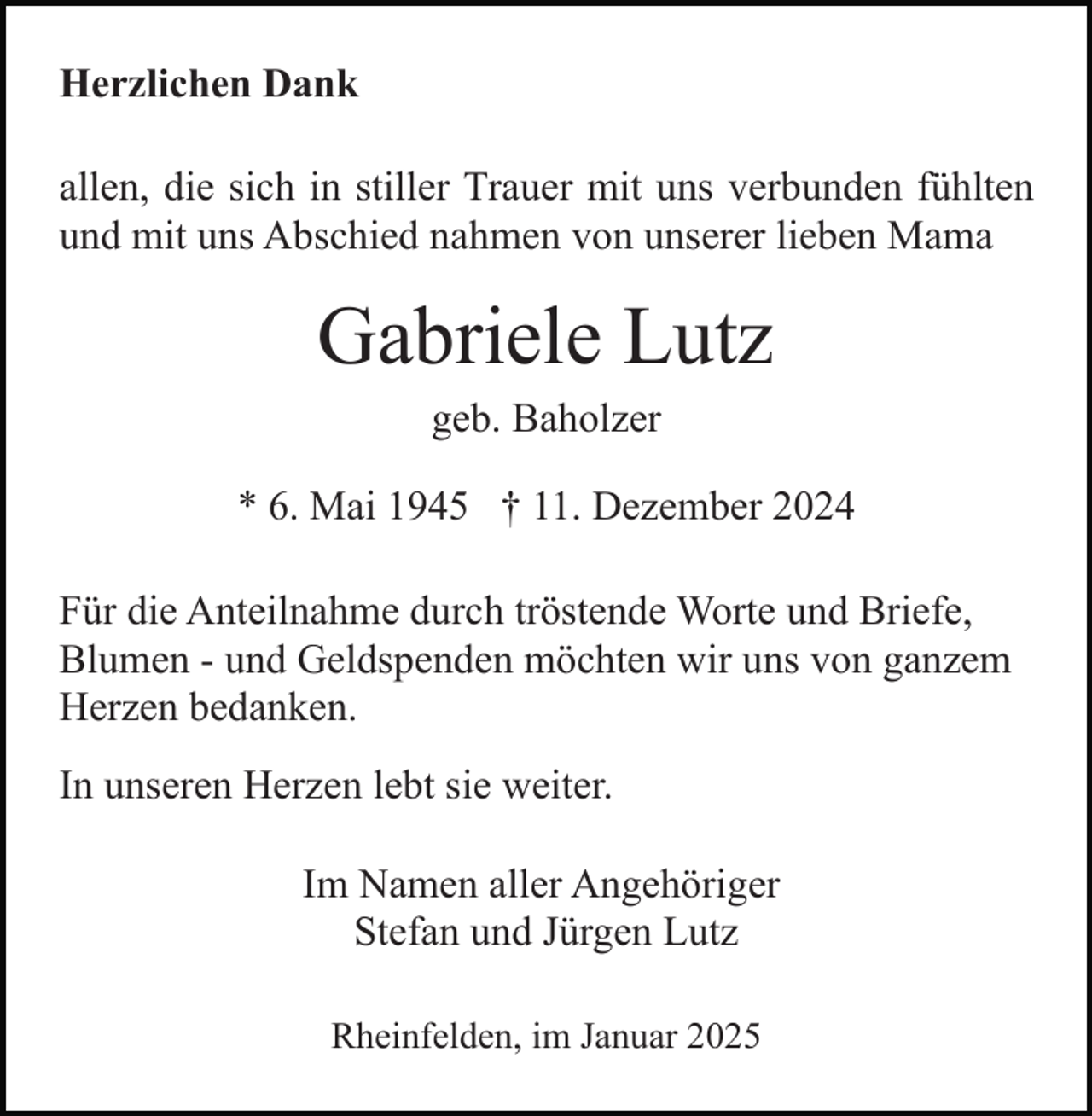 <p>Herzlichen Dank<br />allen, die sich in stiller Trauer mit uns verbunden fühlten<br />und mit uns Abschied nahmen von unserer lieben Mama</p><p>Gabriele Lutz<br />geb. Baholzer<br />* 6. Mai 1945 † 11. Dezember 2024<br />Für die Anteilnahme durch tröstende Worte und Briefe,<br />Blumen - und Geldspenden möchten wir uns von ganzem<br />Herzen bedanken.<br />In unseren Herzen lebt sie weiter.<br />Im Namen aller Angehöriger<br />Stefan und Jürgen Lutz<br />Rheinfelden, im Januar 2025</p>