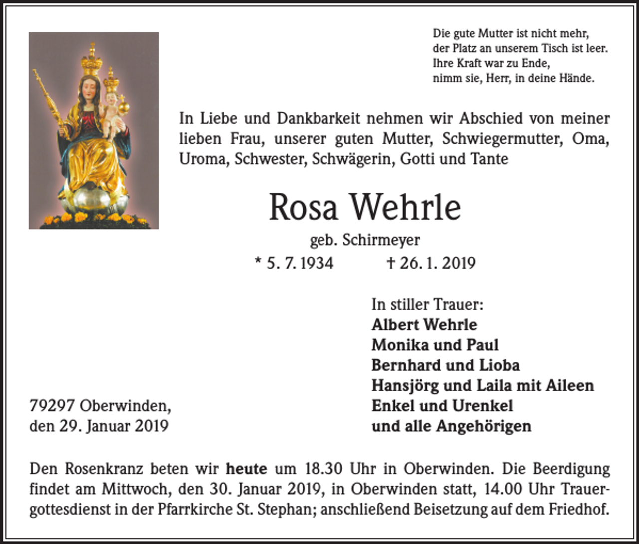 <p>Die gute Mutter ist nicht mehr,<br />der Platz an unserem Tisch ist leer.<br />Ihre Kraft war zu Ende,<br />nimm sie, Herr, in deine Hände.</p><p>In Liebe und Dankbarkeit nehmen wir Abschied von meiner<br />lieben Frau, unserer guten Mutter, Schwiegermutter, Oma,<br />­Uroma, Schwester, Schwägerin, Gotti und Tante</p><p>Rosa Wehrle</p><p>geb. Schirmeyer<br />* 5. 7. 1934 † 26. 1. 2019</p><p>79297 Oberwinden,<br />den 29. Januar 2019</p><p>In stiller Trauer:<br />Albert Wehrle<br />Monika und Paul<br />Bernhard und Lioba<br />Hansjörg und Laila mit Aileen<br />Enkel und Urenkel<br />und alle Angehörigen</p><p>Den Rosenkranz beten wir heute um 18.30 Uhr in Oberwinden. Die Beerdigung<br />­findet am Mittwoch, den 30. Januar 2019, in Oberwinden statt, 14.00 Uhr Trauer­<br />gottesdienst in der Pfarrkirche St. Stephan; anschließend Beisetzung auf dem Friedhof.</p>