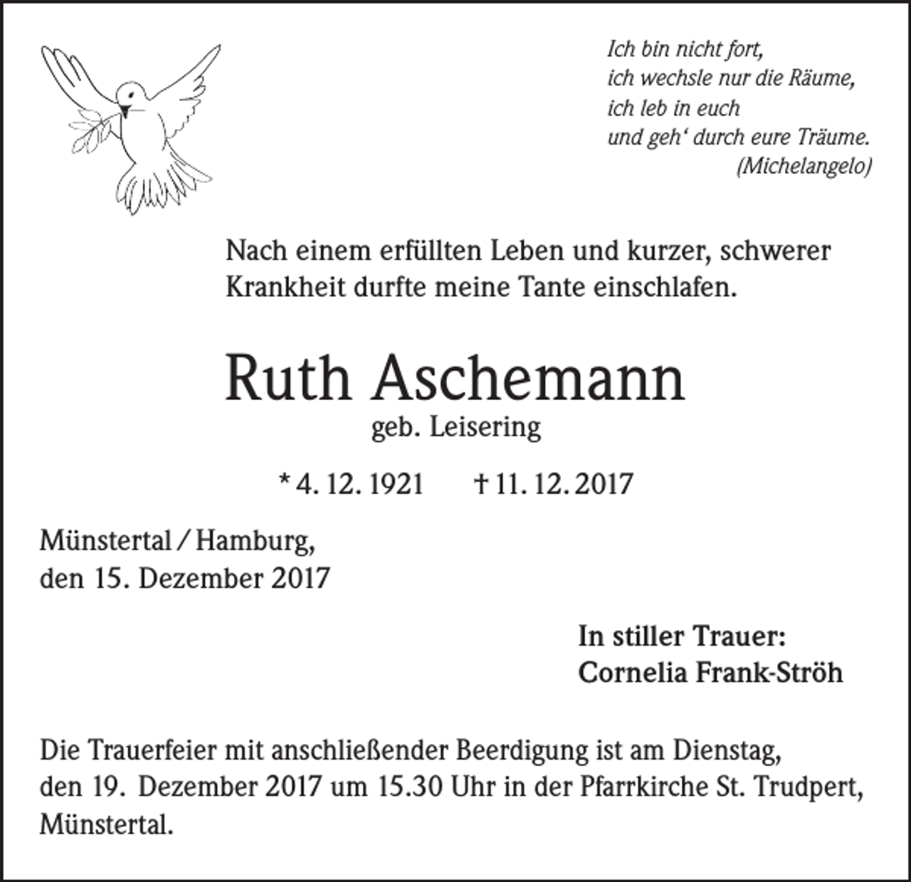 <p>Ich bin nicht fort,<br />ich wechsle nur die Räume,<br />ich leb in euch<br />und geh‘ durch eure Träume.</p><p>(Michelangelo)</p><p>Nach einem erfüllten Leben und kurzer, schwerer<br />Krankheit durfte meine Tante einschlafen.</p><p>Ruth Aschemann<br />geb. Leisering</p><p>* 4. 12. 1921</p><p>† 11. 12. 2017</p><p>Münstertal / Hamburg,<br />den 15. Dezember 2017<br />In stiller Trauer:<br />Cornelia Frank-Ströh<br />Die Trauerfeier mit anschließender Beerdigung ist am Dienstag,<br />den 19. Dezember 2017 um 15.30 Uhr in der Pfarrkirche St. Trudpert,<br />Münstertal.</p>