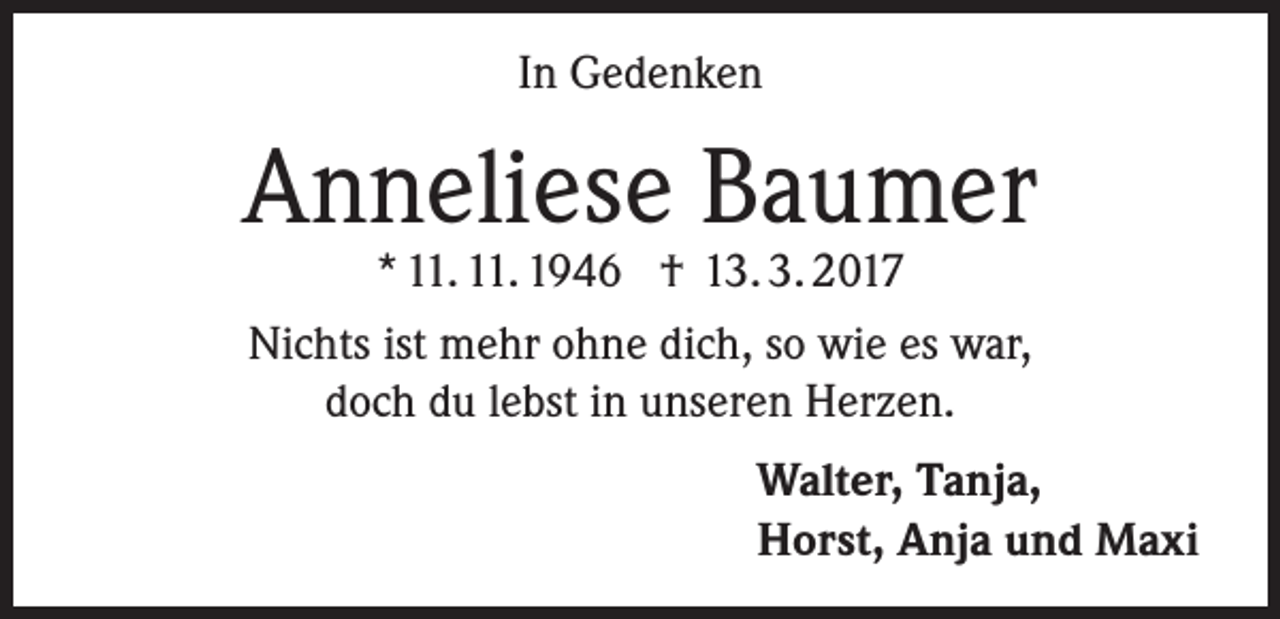 <p>In Gedenken</p><p>Anneliese Baumer<br />* 11. 11. 1946 † 13. 3. 2017<br />Nichts ist mehr ohne dich, so wie es war,<br />doch du lebst in unseren Herzen.</p><p>Walter, Tanja,<br />Horst, Anja und Maxi</p>
