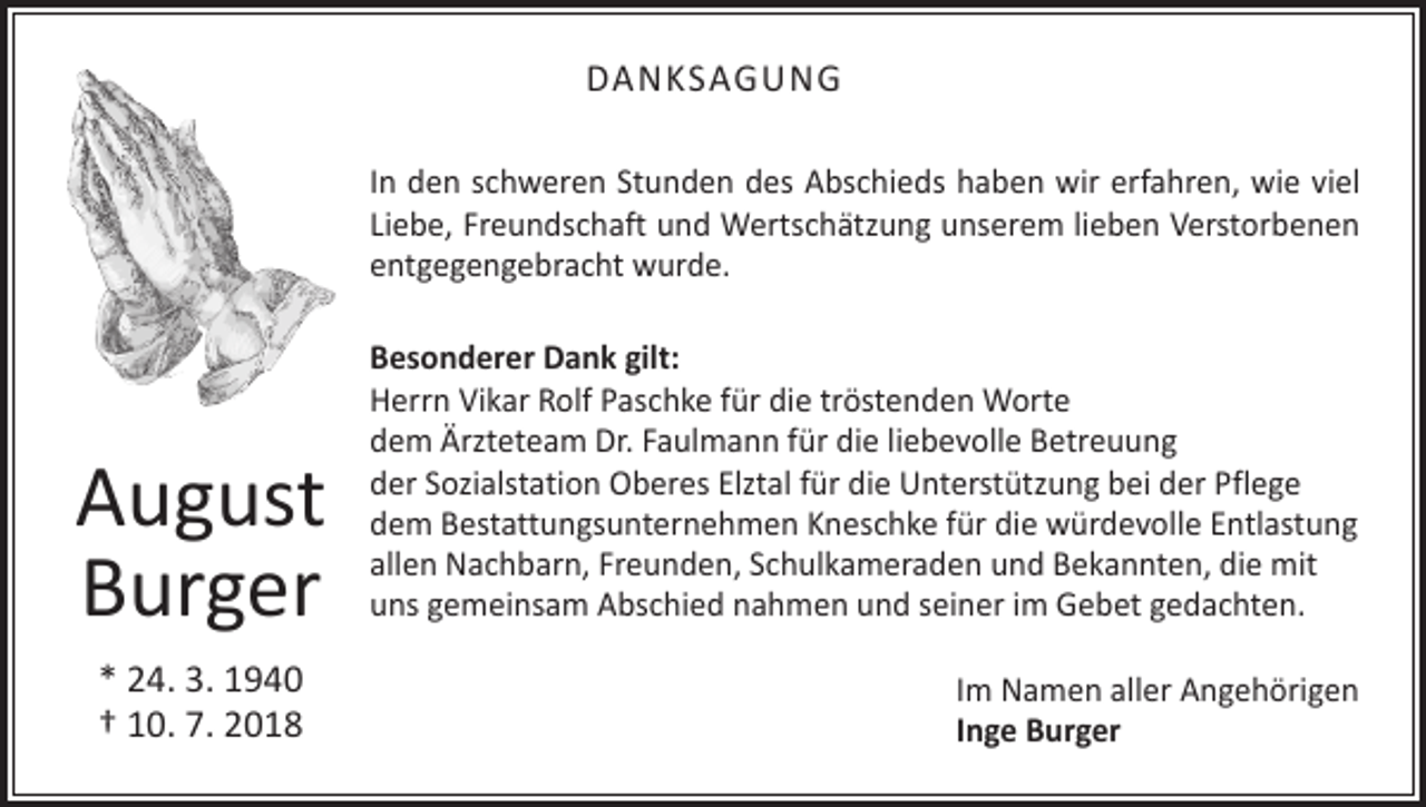 <p>DANKSAGUNG<br />In den schweren Stunden des Abschieds haben wir erfahren, wie viel<br />Liebe, Freundschaft und Wertschätzung unserem lieben Verstorbenen<br />entgegengebracht wurde.</p><p>August<br />Burger<br />* 24. 3. 1940<br />† 10. 7. 2018</p><p>Besonderer Dank gilt:<br />Herrn Vikar Rolf Paschke für die tröstenden Worte<br />dem Ärzteteam Dr. Faulmann für die liebevolle Betreuung<br />der Sozialstation Oberes Elztal für die Unterstützung bei der Pflege<br />dem Bestattungsunternehmen Kneschke für die würdevolle Entlastung<br />allen Nachbarn, Freunden, Schulkameraden und Bekannten, die mit<br />uns gemeinsam Abschied nahmen und seiner im Gebet gedachten.<br />Im Namen aller Angehörigen<br />Inge Burger</p>