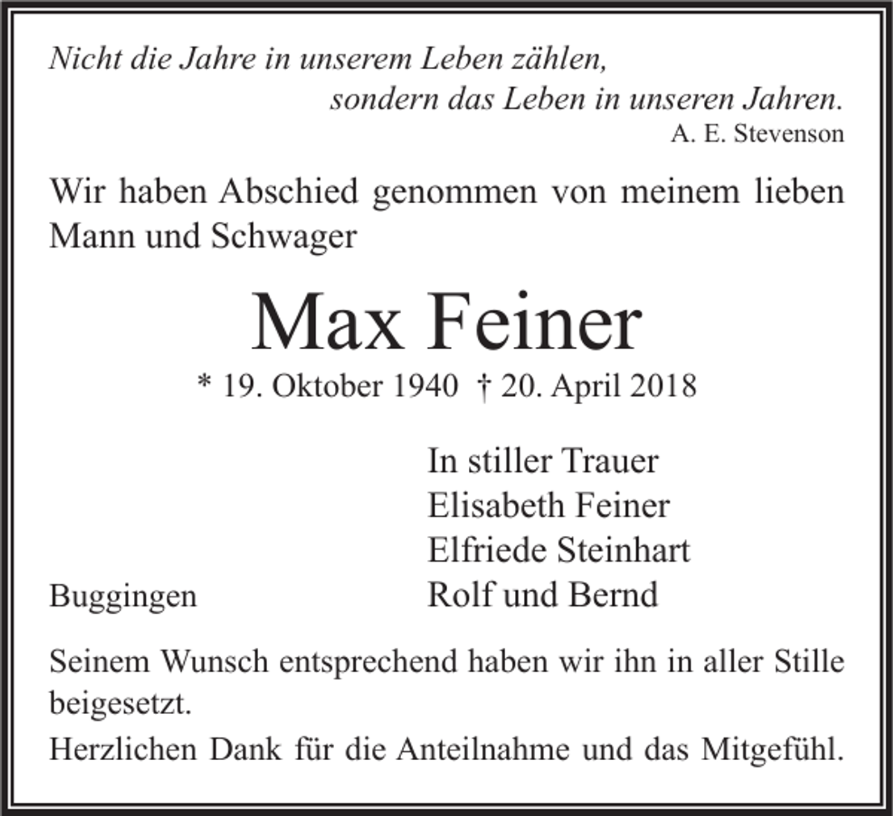 <p>Nicht<br />Ni<br />c ht didie<br />e JJahre<br />a hr e i in<br />n uunserem<br />ns er e m LLeben<br />e b e n zzählen,<br />ä hl e n,<br />sondern<br />s o n d er n das<br />d as Leben<br />L e b e n iinn unseren<br />u ns er e n Jahren.<br />J a hr e n.<br />A. E.E. StStevenson<br />A.<br />e v e ns o n</p><p>Wir h ahaben<br />Wir<br />b e n AAbschied<br />bs c hi e d g egenommen<br />n o m m e n v von<br />o n mmeinem<br />ei n e m li lieben<br />e be n<br />MMann<br />a n n u und<br />n d S Schwager<br />c h w a g er</p><p>MMax<br />a x F Feiner<br />ei n er</p><p>** 119.<br />9. Oktober<br />O kt o b er 11940<br />9 4 0 †† 220.<br />0. April<br />A pril 22</p><p>BBuggingen<br />u g gi n g e n</p><p>I n stiller<br />In<br />still er Trauer<br />Tr a u er<br />Elis<br />a b et h FFeiner<br />ei n er<br />Elisabeth<br />Elfriede<br />Steinhart<br />Elfri<br />e d e St<br />ei n h art<br />RRolf<br />olf uund<br />n d BBernd<br />er n d</p><p>S ei n e m Wunsch<br />Seinem<br />W u ns c h eentsprechend<br />nts pr e c h e n d hhaben<br />a b e n wir<br />wir iihn<br />h n iin<br />n all<br />aller<br />er Still<br />Stille<br />e<br />bbeigesetzt.<br />ei g es et zt.<br />HHerzlichen<br />er zli c h e n DDank<br />a n k f für<br />ür didie<br />e AAnteilnahme<br />nt eil n a h m e uund<br />n d ddas<br />as Mitgefühl.<br />Mit g ef ü hl.</p>