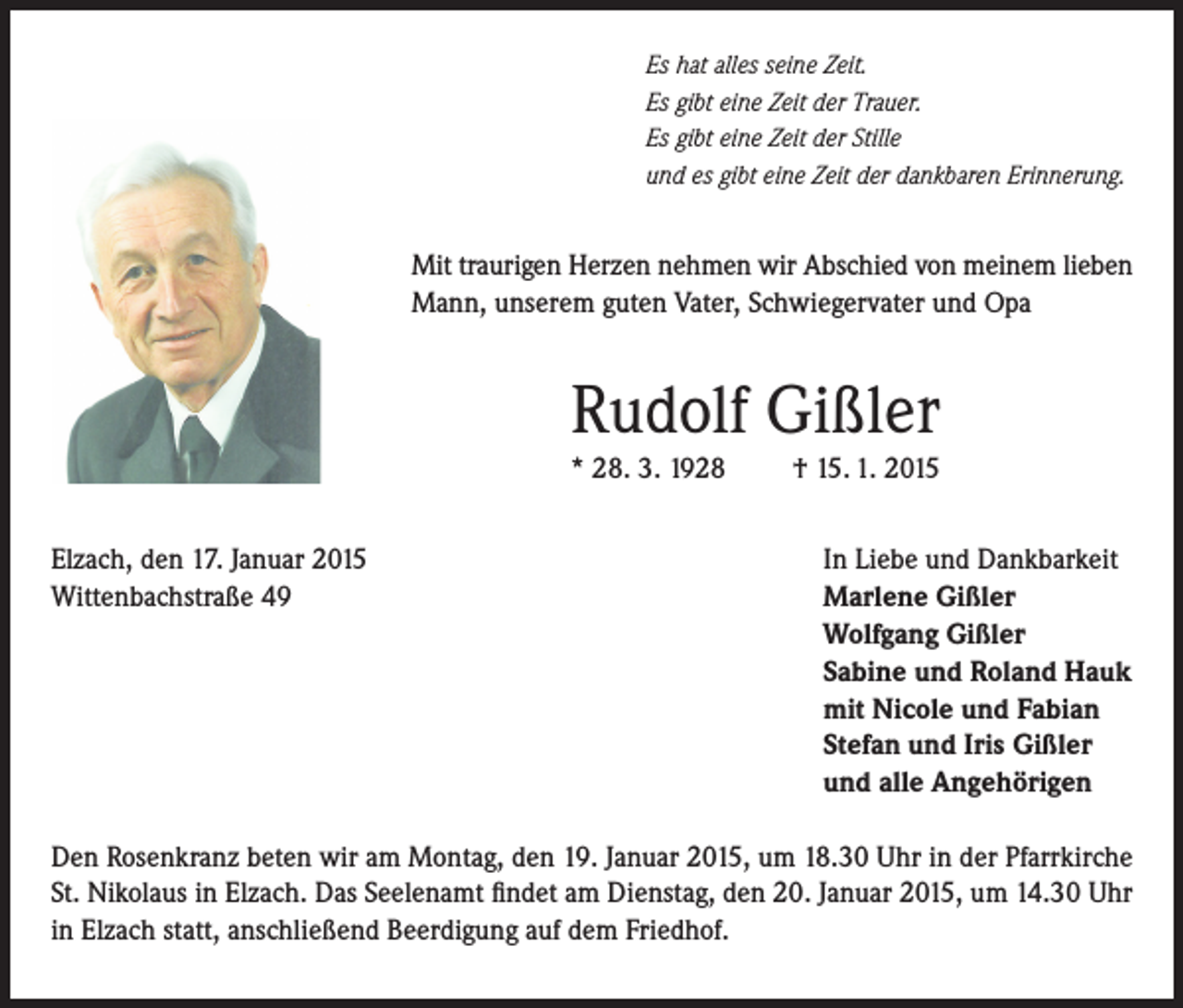 <p>Es hat alles seine Zeit.<br />Es gibt eine Zeit der Trauer.<br />Es gibt eine Zeit der Stille<br />und es gibt eine Zeit der dankbaren Erinnerung.</p><p>Mit traurigen Herzen nehmen wir Abschied von meinem lieben<br />Mann, unserem guten Vater, Schwiegervater und Opa</p><p>Rudolf Gißler<br />* 28. 3. 1928<br />Elzach, den 17. Januar 2015<br />Wittenbachstraße 49</p><p>† 15. 1. 2015<br />In Liebe und Dankbarkeit<br />Marlene Gißler<br />Wolfgang Gißler<br />Sabine und Roland Hauk<br />mit Nicole und Fabian<br />Stefan und Iris Gißler<br />und alle Angehörigen</p><p>Den Rosenkranz beten wir am Montag, den 19. Januar 2015, um 18.30 Uhr in der Pfarrkirche<br />St. Nikolaus in Elzach. Das Seelenamt findet am Dienstag, den 20. Januar 2015, um 14.30 Uhr<br />in Elzach statt, anschließend Beerdigung auf dem Friedhof.</p>