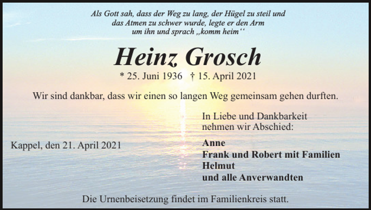 <p>Als Gott sah, dass der Weg zu lang, der Hügel zu steil und<br />das Atmen zu schwer wurde, legte er den Arm<br />um ihn und sprach ,,komm heimʻʻ</p><p>Heinz Grosch<br />* 25. Juni 1936 † 15. April 2021</p><p>Wir sind dankbar, dass wir einen so langen Weg gemeinsam gehen durften.<br />In Liebe und Dankbarkeit<br />nehmen wir Abschied:<br />Kappel, den 21. April 2021</p><p>Anne<br />Frank und Robert mit Familien<br />Helmut<br />und alle Anverwandten</p><p>Die Urnenbeisetzung findet im Familienkreis statt.</p>